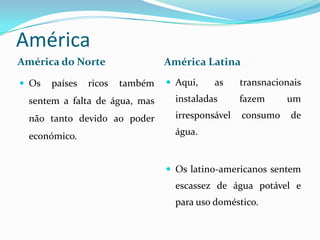 AméricaAmérica do NorteAmérica LatinaAqui, as transnacionais instaladas fazem um irresponsável consumo de água.Os latino-americanos sentem escassez de água potável e   para uso doméstico.Os países ricos também sentem a falta de água, mas não tanto devido ao poder económico.