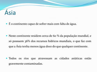 ÁsiaÉ o continente capaz de sofrer mais com falta de água.Neste continente residem cerca de 60 % da população mundial, e só possuem 36% dos recursos hídricos mundiais, o que faz com que a Ásia tenha menos água doce do que qualquer continente.Todos os rios que atravessam as cidades asiáticas estão gravemente contaminadas.