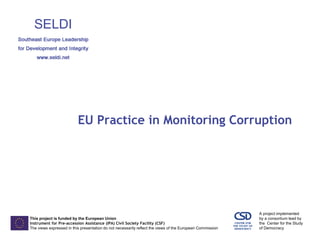 This project is funded by the European Union 
Instrument for Pre-accession Assistance (IPA) Civil Society Facility (CSF) 
The views expressed in this presentation do not necessarily reflect the views of the European Commission 
A project implemented 
by a consortium lead by 
the Center for the Study 
of Democracy 
EU Practice in Monitoring Corruption  