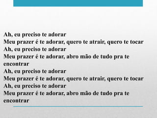 Ah, eu preciso te adorar
Meu prazer é te adorar, quero te atrair, quero te tocar
Ah, eu preciso te adorar
Meu prazer é te adorar, abro mão de tudo pra te
encontrar
Ah, eu preciso te adorar
Meu prazer é te adorar, quero te atrair, quero te tocar
Ah, eu preciso te adorar
Meu prazer é te adorar, abro mão de tudo pra te
encontrar
 