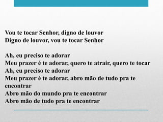Vou te tocar Senhor, digno de louvor
Digno de louvor, vou te tocar Senhor
Ah, eu preciso te adorar
Meu prazer é te adorar, quero te atrair, quero te tocar
Ah, eu preciso te adorar
Meu prazer é te adorar, abro mão de tudo pra te
encontrar
Abro mão do mundo pra te encontrar
Abro mão de tudo pra te encontrar
 