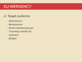 EU-MERGENCY

2. Target audience
  - Adventurous
  - Backpackers
  - Small individual groups
  - Travelling outside EU
  - Impulsive
  - Budget
 