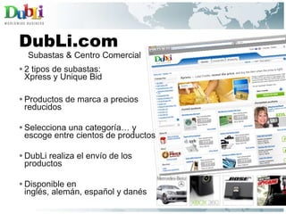 2 tipos de subastas:  Xpress y Unique Bid Productos de marca a precios reducidos Selecciona una categoría… y escoge entre cientos de productos DubLi realiza el envío de los productos Disponible en  inglés, alemán, español y danés  DubLi.com Subastas & Centro Comercial 