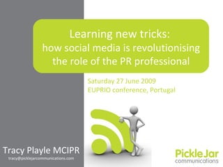 Learning new tricks:  how social media is  revolutionising  the role of the PR professional Tracy Playle MCIPR [email_address] Saturday 27 June 2009 EUPRIO conference, Portugal 