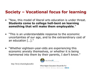 Society – Vocational focus for learning
• “Now, this model of liberal arts education is under threat.
Students come to college hell-bent on learning
something that will make them employable.”
• “This is an understandable response to the economic
uncertainties of our age, and to the extraordinary cost of
an education […].”
• “Whether eighteen-year-olds are experiencing this
economic anxiety themselves, or whether it is being
hammered into them by their parents, I don’t know.”
http://bit.ly/whatishigheredfor
 