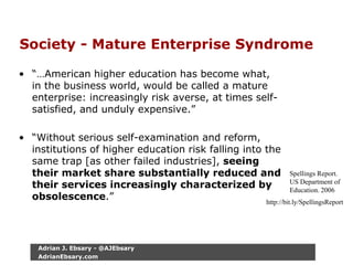Society - Mature Enterprise Syndrome
• “…American higher education has become what,
in the business world, would be called a mature
enterprise: increasingly risk averse, at times self-
satisfied, and unduly expensive.”
• “Without serious self-examination and reform,
institutions of higher education risk falling into the
same trap [as other failed industries], seeing
their market share substantially reduced and
their services increasingly characterized by
obsolescence.”
Spellings Report.
US Department of
Education. 2006
http://bit.ly/SpellingsReport
Adrian J. Ebsary - @AJEbsary
AdrianEbsary.com
 