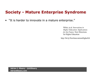Society - Mature Enterprise Syndrome
• “It is harder to innovate in a mature enterprise.”
White, et al. Innovations in
Higher Education: Implications
for the Future. New Directions
for Higher Education
http://bit.ly/NewInnovationsHigherEd
Adrian J. Ebsary - @AJEbsary
AdrianEbsary.com
 