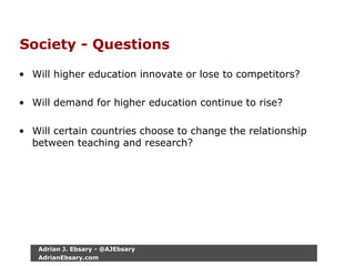 Society - Questions
• Will higher education innovate or lose to competitors?
• Will demand for higher education continue to rise?
• Will certain countries choose to change the relationship
between teaching and research?
Adrian J. Ebsary - @AJEbsary
AdrianEbsary.com
 