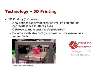 Technology – 3D Printing
• 3D Printing (1-5 years)
– New options for personalization reduce demand for
non-customized in-store goods
– Gateway to more sustainable production
– Become a valuable tool (or toolmaker) for researchers
across fields
http://bit.ly/3Dprintfuture
Image: http://bit.ly/1i9OgbZ
 