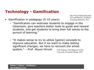 Technology - Gamification
• Gamification in pedagogy (5-10 years)
– “Gamification can motivate students to engage in the
classroom, give teachers better tools to guide and reward
students, and get students to bring their full selves to the
pursuit of learning.”
– “It makes sense to try to utilize [game] concepts to
improve education. But if we want to make lasting
significant changes, we have to reinvent the whole
system.” – Prof. Atsusi Hirumi
http://bit.ly/EduGamification
Lee and Hammer. Academic
Exchange Quarterly. 2011
Firth. Pegasus: The Magazine of the
University of Central Florida. 2015
Adrian J. Ebsary - @AJEbsary
AdrianEbsary.com
 