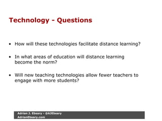 Technology - Questions
• How will these technologies facilitate distance learning?
• In what areas of education will distance learning
become the norm?
• Will new teaching technologies allow fewer teachers to
engage with more students?
Adrian J. Ebsary - @AJEbsary
AdrianEbsary.com
 