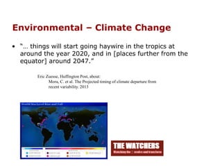 Environmental – Climate Change
• “… things will start going haywire in the tropics at
around the year 2020, and in [places further from the
equator] around 2047.”
Eric Zuesse, Huffington Post, about:
Mora, C. et al. The Projected timing of climate departure from
recent variability. 2013
 