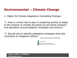 Environmental – Climate Change
• Higher Ed Climate Adaptation Committee findings:
“1. Have a critical role to play in preparing society to adapt
to the impacts of climate disruption by providing research
and education around adaption strategies and science.”
“7. Should aim to identify adaptation strategies that also
contribute to mitigation efforts.”
http://bit.ly/ClimateCommitment
Adrian J. Ebsary - @AJEbsary
AdrianEbsary.com
 
