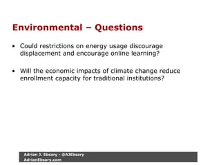 Environmental – Questions
• Could restrictions on energy usage discourage
displacement and encourage online learning?
• Will the economic impacts of climate change reduce
enrollment capacity for traditional institutions?
Adrian J. Ebsary - @AJEbsary
AdrianEbsary.com
 
