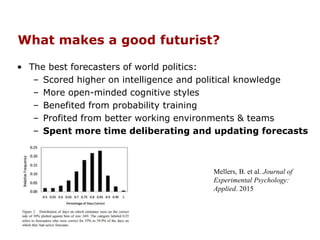 What makes a good futurist?
• The best forecasters of world politics:
– Scored higher on intelligence and political knowledge
– More open-minded cognitive styles
– Benefited from probability training
– Profited from better working environments & teams
– Spent more time deliberating and updating forecasts
Mellers, B. et al. Journal of
Experimental Psychology:
Applied. 2015
 