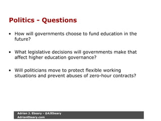 Politics - Questions
• How will governments choose to fund education in the
future?
• What legislative decisions will governments make that
affect higher education governance?
• Will politicians move to protect flexible working
situations and prevent abuses of zero-hour contracts?
Adrian J. Ebsary - @AJEbsary
AdrianEbsary.com
 