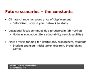 Future scenarios – the constants
• Climate change increases price of displacement
– Delocalized, stay in your network to study
• Vocational focus continues due to uncertain job markets
– Modular education offers adaptability (employablility)
• More diverse funding for institutions, researchers, students
– Student sponsors, KickStarter research, brand giving
games
Adrian J. Ebsary - @AJEbsary
AdrianEbsary.com
 