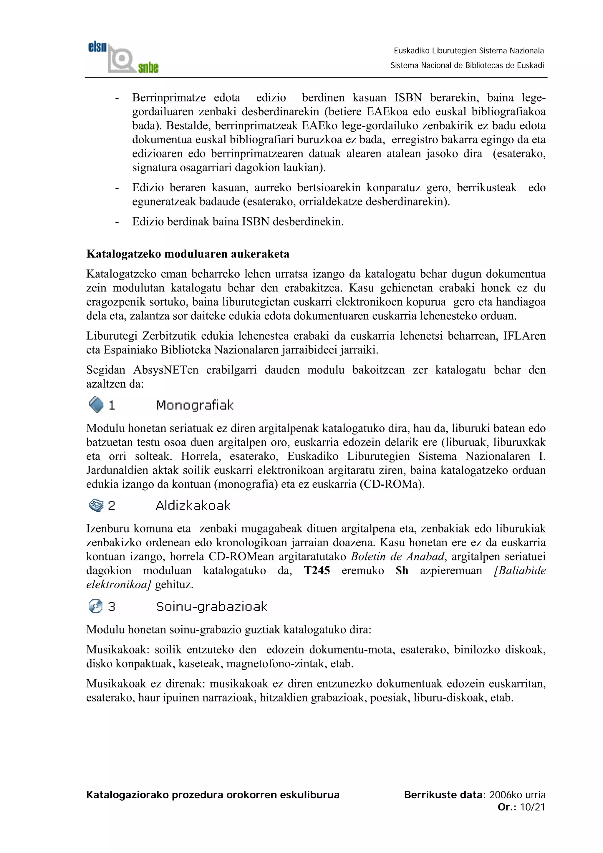 Katalogaziorako prozedura orokorren eskuliburua Berrikuste data: 2006ko urria
Or.: 10/21
Euskadiko Liburutegien Sistema Nazionala
Sistema Nacional de Bibliotecas de Euskadi
- Berrinprimatze edota edizio berdinen kasuan ISBN berarekin, baina lege-
gordailuaren zenbaki desberdinarekin (betiere EAEkoa edo euskal bibliografiakoa
bada). Bestalde, berrinprimatzeak EAEko lege-gordailuko zenbakirik ez badu edota
dokumentua euskal bibliografiari buruzkoa ez bada, erregistro bakarra egingo da eta
edizioaren edo berrinprimatzearen datuak alearen atalean jasoko dira (esaterako,
signatura osagarriari dagokion laukian).
- Edizio beraren kasuan, aurreko bertsioarekin konparatuz gero, berrikusteak edo
eguneratzeak badaude (esaterako, orrialdekatze desberdinarekin).
- Edizio berdinak baina ISBN desberdinekin.
Katalogatzeko moduluaren aukeraketa
Katalogatzeko eman beharreko lehen urratsa izango da katalogatu behar dugun dokumentua
zein modulutan katalogatu behar den erabakitzea. Kasu gehienetan erabaki honek ez du
eragozpenik sortuko, baina liburutegietan euskarri elektronikoen kopurua gero eta handiagoa
dela eta, zalantza sor daiteke edukia edota dokumentuaren euskarria lehenesteko orduan.
Liburutegi Zerbitzutik edukia lehenestea erabaki da euskarria lehenetsi beharrean, IFLAren
eta Espainiako Biblioteka Nazionalaren jarraibideei jarraiki.
Segidan AbsysNETen erabilgarri dauden modulu bakoitzean zer katalogatu behar den
azaltzen da:
Modulu honetan seriatuak ez diren argitalpenak katalogatuko dira, hau da, liburuki batean edo
batzuetan testu osoa duen argitalpen oro, euskarria edozein delarik ere (liburuak, liburuxkak
eta orri solteak. Horrela, esaterako, Euskadiko Liburutegien Sistema Nazionalaren I.
Jardunaldien aktak soilik euskarri elektronikoan argitaratu ziren, baina katalogatzeko orduan
edukia izango da kontuan (monografia) eta ez euskarria (CD-ROMa).
Izenburu komuna eta zenbaki mugagabeak dituen argitalpena eta, zenbakiak edo liburukiak
zenbakizko ordenean edo kronologikoan jarraian doazena. Kasu honetan ere ez da euskarria
kontuan izango, horrela CD-ROMean argitaratutako Boletín de Anabad, argitalpen seriatuei
dagokion moduluan katalogatuko da, T245 eremuko $h azpieremuan [Baliabide
elektronikoa] gehituz.
Modulu honetan soinu-grabazio guztiak katalogatuko dira:
Musikakoak: soilik entzuteko den edozein dokumentu-mota, esaterako, binilozko diskoak,
disko konpaktuak, kaseteak, magnetofono-zintak, etab.
Musikakoak ez direnak: musikakoak ez diren entzunezko dokumentuak edozein euskarritan,
esaterako, haur ipuinen narrazioak, hitzaldien grabazioak, poesiak, liburu-diskoak, etab.
 