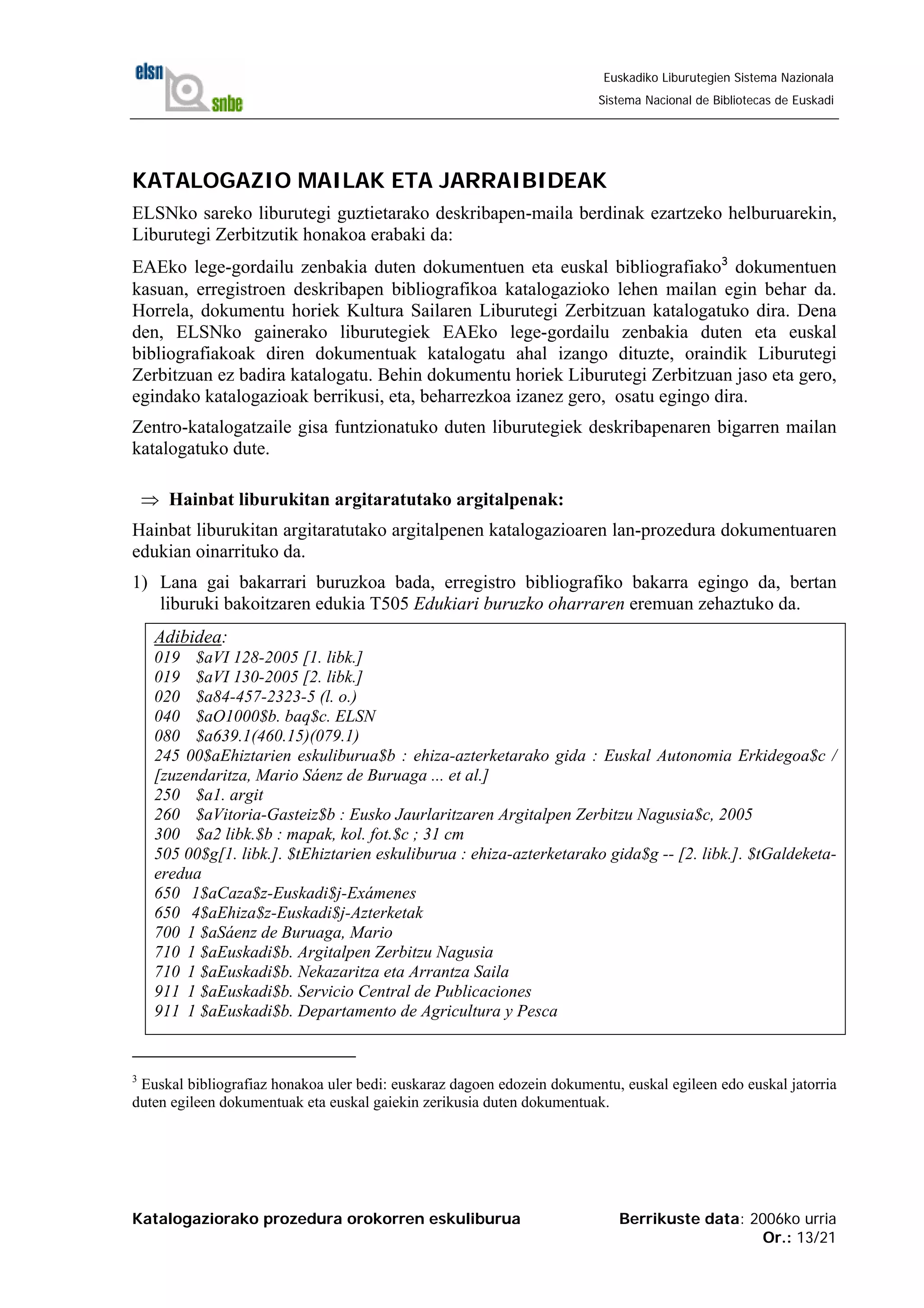 Katalogaziorako prozedura orokorren eskuliburua Berrikuste data: 2006ko urria
Or.: 13/21
Euskadiko Liburutegien Sistema Nazionala
Sistema Nacional de Bibliotecas de Euskadi
KATALOGAZIO MAILAK ETA JARRAIBIDEAK
ELSNko sareko liburutegi guztietarako deskribapen-maila berdinak ezartzeko helburuarekin,
Liburutegi Zerbitzutik honakoa erabaki da:
EAEko lege-gordailu zenbakia duten dokumentuen eta euskal bibliografiako3
dokumentuen
kasuan, erregistroen deskribapen bibliografikoa katalogazioko lehen mailan egin behar da.
Horrela, dokumentu horiek Kultura Sailaren Liburutegi Zerbitzuan katalogatuko dira. Dena
den, ELSNko gainerako liburutegiek EAEko lege-gordailu zenbakia duten eta euskal
bibliografiakoak diren dokumentuak katalogatu ahal izango dituzte, oraindik Liburutegi
Zerbitzuan ez badira katalogatu. Behin dokumentu horiek Liburutegi Zerbitzuan jaso eta gero,
egindako katalogazioak berrikusi, eta, beharrezkoa izanez gero, osatu egingo dira.
Zentro-katalogatzaile gisa funtzionatuko duten liburutegiek deskribapenaren bigarren mailan
katalogatuko dute.
⇒ Hainbat liburukitan argitaratutako argitalpenak:
Hainbat liburukitan argitaratutako argitalpenen katalogazioaren lan-prozedura dokumentuaren
edukian oinarrituko da.
1) Lana gai bakarrari buruzkoa bada, erregistro bibliografiko bakarra egingo da, bertan
liburuki bakoitzaren edukia T505 Edukiari buruzko oharraren eremuan zehaztuko da.
Adibidea:
019 $aVI 128-2005 [1. libk.]
019 $aVI 130-2005 [2. libk.]
020 $a84-457-2323-5 (l. o.)
040 $aO1000$b. baq$c. ELSN
080 $a639.1(460.15)(079.1)
245 00$aEhiztarien eskuliburua$b : ehiza-azterketarako gida : Euskal Autonomia Erkidegoa$c /
[zuzendaritza, Mario Sáenz de Buruaga ... et al.]
250 $a1. argit
260 $aVitoria-Gasteiz$b : Eusko Jaurlaritzaren Argitalpen Zerbitzu Nagusia$c, 2005
300 $a2 libk.$b : mapak, kol. fot.$c ; 31 cm
505 00$g[1. libk.]. $tEhiztarien eskuliburua : ehiza-azterketarako gida$g -- [2. libk.]. $tGaldeketa-
eredua
650 1$aCaza$z-Euskadi$j-Exámenes
650 4$aEhiza$z-Euskadi$j-Azterketak
700 1 $aSáenz de Buruaga, Mario
710 1 $aEuskadi$b. Argitalpen Zerbitzu Nagusia
710 1 $aEuskadi$b. Nekazaritza eta Arrantza Saila
911 1 $aEuskadi$b. Servicio Central de Publicaciones
911 1 $aEuskadi$b. Departamento de Agricultura y Pesca
3
Euskal bibliografiaz honakoa uler bedi: euskaraz dagoen edozein dokumentu, euskal egileen edo euskal jatorria
duten egileen dokumentuak eta euskal gaiekin zerikusia duten dokumentuak.
 