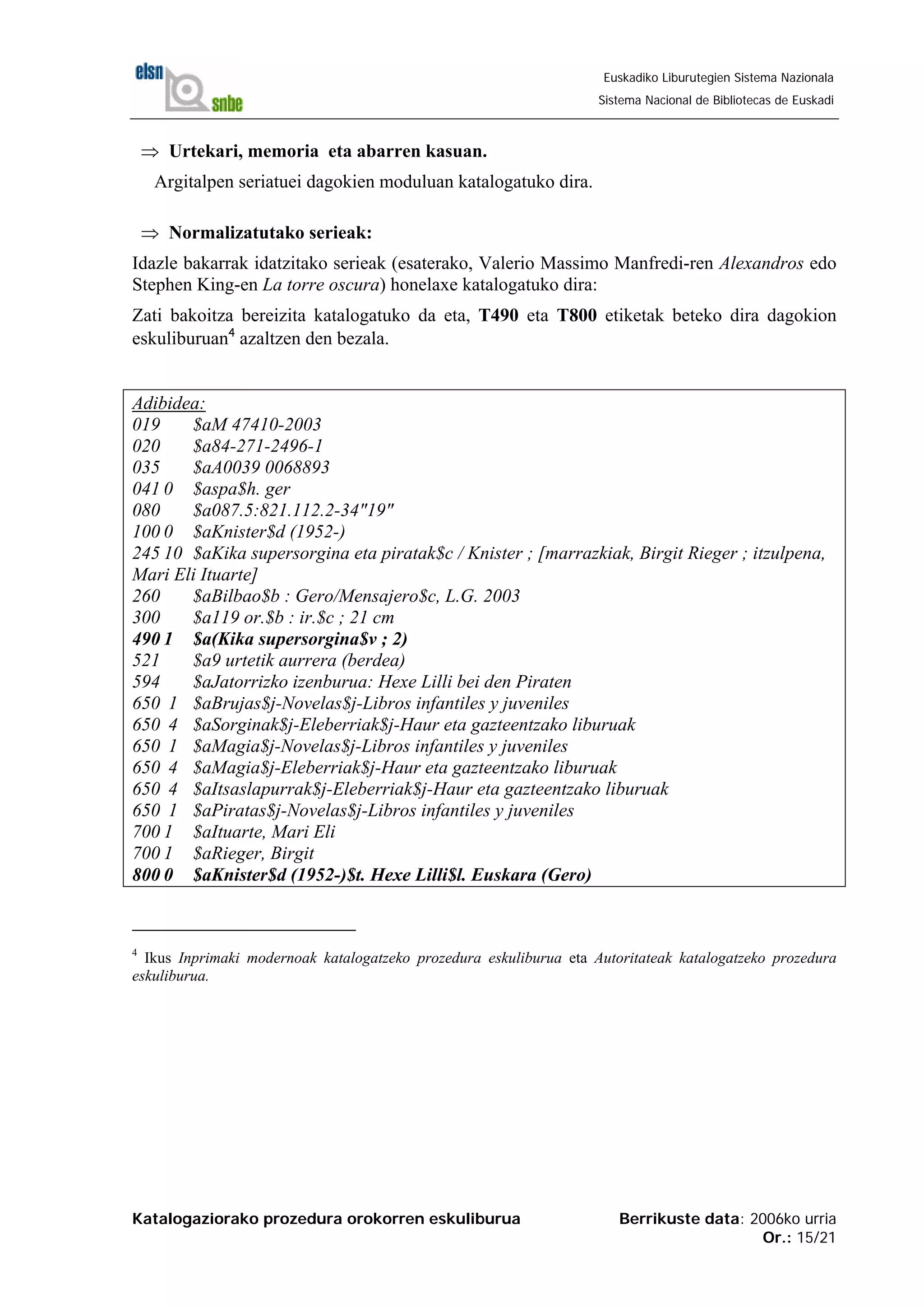 Katalogaziorako prozedura orokorren eskuliburua Berrikuste data: 2006ko urria
Or.: 15/21
Euskadiko Liburutegien Sistema Nazionala
Sistema Nacional de Bibliotecas de Euskadi
⇒ Urtekari, memoria eta abarren kasuan.
Argitalpen seriatuei dagokien moduluan katalogatuko dira.
⇒ Normalizatutako serieak:
Idazle bakarrak idatzitako serieak (esaterako, Valerio Massimo Manfredi-ren Alexandros edo
Stephen King-en La torre oscura) honelaxe katalogatuko dira:
Zati bakoitza bereizita katalogatuko da eta, T490 eta T800 etiketak beteko dira dagokion
eskuliburuan4
azaltzen den bezala.
Adibidea:
019 $aM 47410-2003
020 $a84-271-2496-1
035 $aA0039 0068893
041 0 $aspa$h. ger
080 $a087.5:821.112.2-34"19"
100 0 $aKnister$d (1952-)
245 10 $aKika supersorgina eta piratak$c / Knister ; [marrazkiak, Birgit Rieger ; itzulpena,
Mari Eli Ituarte]
260 $aBilbao$b : Gero/Mensajero$c, L.G. 2003
300 $a119 or.$b : ir.$c ; 21 cm
490 1 $a(Kika supersorgina$v ; 2)
521 $a9 urtetik aurrera (berdea)
594 $aJatorrizko izenburua: Hexe Lilli bei den Piraten
650 1 $aBrujas$j-Novelas$j-Libros infantiles y juveniles
650 4 $aSorginak$j-Eleberriak$j-Haur eta gazteentzako liburuak
650 1 $aMagia$j-Novelas$j-Libros infantiles y juveniles
650 4 $aMagia$j-Eleberriak$j-Haur eta gazteentzako liburuak
650 4 $aItsaslapurrak$j-Eleberriak$j-Haur eta gazteentzako liburuak
650 1 $aPiratas$j-Novelas$j-Libros infantiles y juveniles
700 1 $aItuarte, Mari Eli
700 1 $aRieger, Birgit
800 0 $aKnister$d (1952-)$t. Hexe Lilli$l. Euskara (Gero)
4
Ikus Inprimaki modernoak katalogatzeko prozedura eskuliburua eta Autoritateak katalogatzeko prozedura
eskuliburua.
 