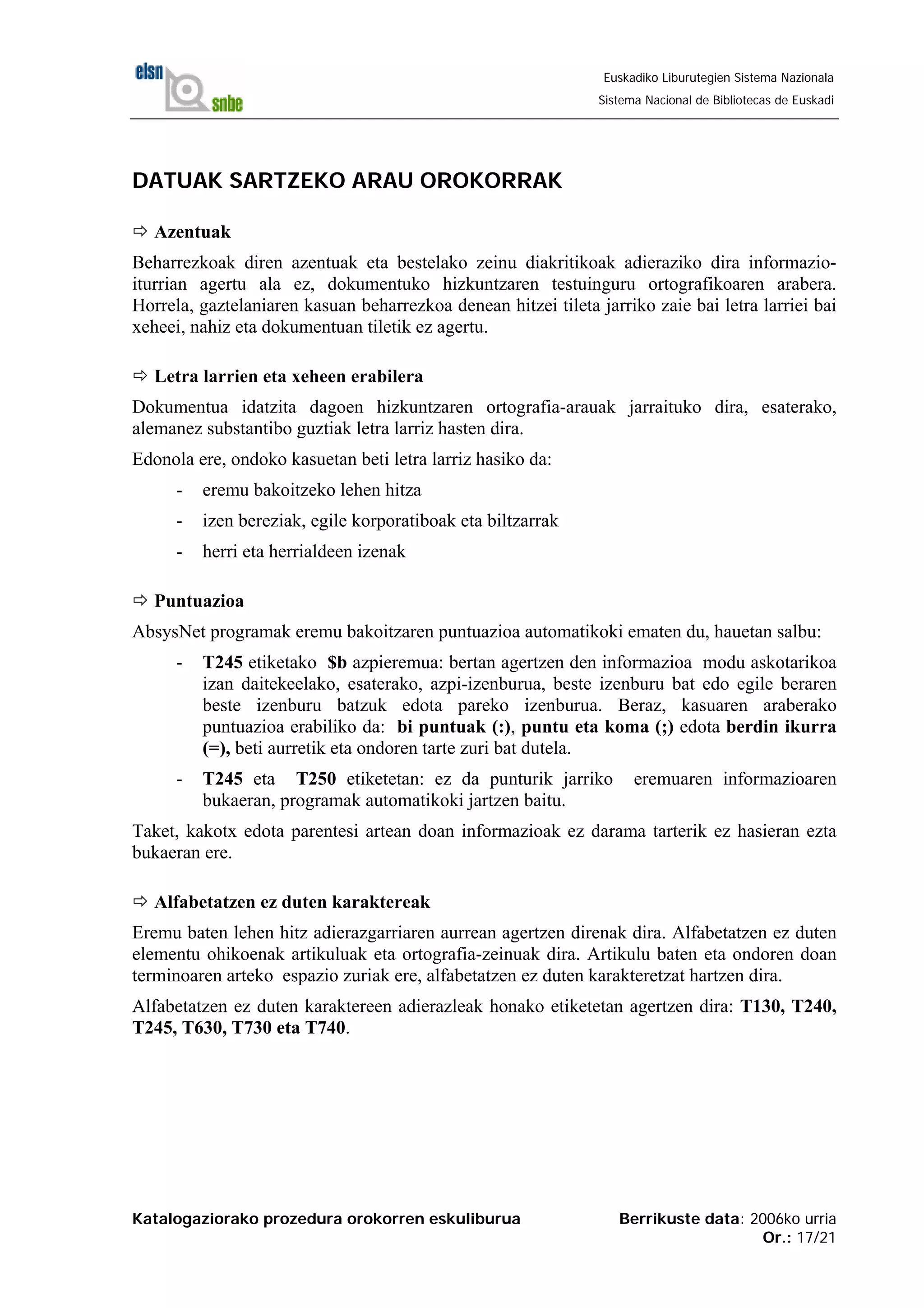 Katalogaziorako prozedura orokorren eskuliburua Berrikuste data: 2006ko urria
Or.: 17/21
Euskadiko Liburutegien Sistema Nazionala
Sistema Nacional de Bibliotecas de Euskadi
DATUAK SARTZEKO ARAU OROKORRAK
Azentuak
Beharrezkoak diren azentuak eta bestelako zeinu diakritikoak adieraziko dira informazio-
iturrian agertu ala ez, dokumentuko hizkuntzaren testuinguru ortografikoaren arabera.
Horrela, gaztelaniaren kasuan beharrezkoa denean hitzei tileta jarriko zaie bai letra larriei bai
xeheei, nahiz eta dokumentuan tiletik ez agertu.
Letra larrien eta xeheen erabilera
Dokumentua idatzita dagoen hizkuntzaren ortografia-arauak jarraituko dira, esaterako,
alemanez substantibo guztiak letra larriz hasten dira.
Edonola ere, ondoko kasuetan beti letra larriz hasiko da:
- eremu bakoitzeko lehen hitza
- izen bereziak, egile korporatiboak eta biltzarrak
- herri eta herrialdeen izenak
Puntuazioa
AbsysNet programak eremu bakoitzaren puntuazioa automatikoki ematen du, hauetan salbu:
- T245 etiketako $b azpieremua: bertan agertzen den informazioa modu askotarikoa
izan daitekeelako, esaterako, azpi-izenburua, beste izenburu bat edo egile beraren
beste izenburu batzuk edota pareko izenburua. Beraz, kasuaren araberako
puntuazioa erabiliko da: bi puntuak (:), puntu eta koma (;) edota berdin ikurra
(=), beti aurretik eta ondoren tarte zuri bat dutela.
- T245 eta T250 etiketetan: ez da punturik jarriko eremuaren informazioaren
bukaeran, programak automatikoki jartzen baitu.
Taket, kakotx edota parentesi artean doan informazioak ez darama tarterik ez hasieran ezta
bukaeran ere.
Alfabetatzen ez duten karaktereak
Eremu baten lehen hitz adierazgarriaren aurrean agertzen direnak dira. Alfabetatzen ez duten
elementu ohikoenak artikuluak eta ortografia-zeinuak dira. Artikulu baten eta ondoren doan
terminoaren arteko espazio zuriak ere, alfabetatzen ez duten karakteretzat hartzen dira.
Alfabetatzen ez duten karaktereen adierazleak honako etiketetan agertzen dira: T130, T240,
T245, T630, T730 eta T740.
 