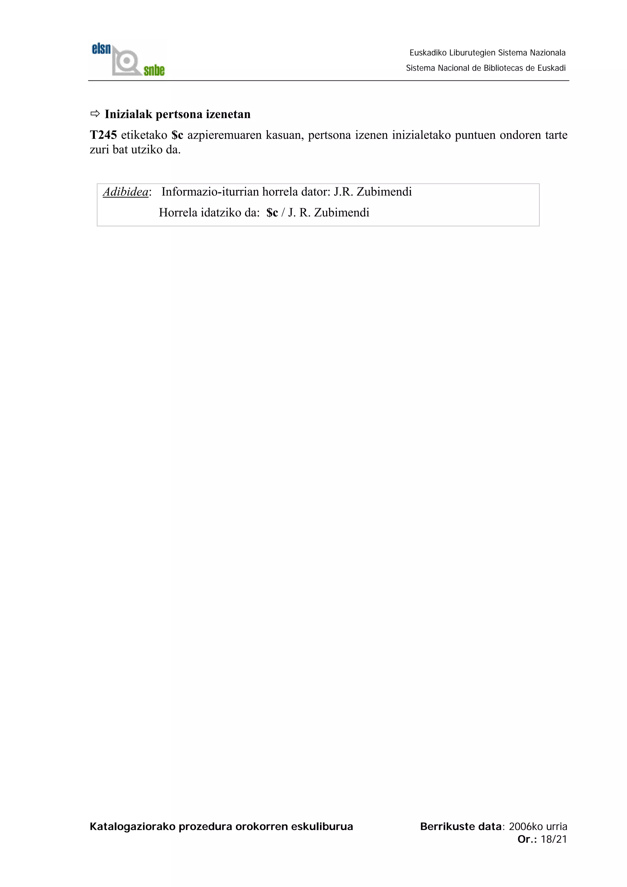 Katalogaziorako prozedura orokorren eskuliburua Berrikuste data: 2006ko urria
Or.: 18/21
Euskadiko Liburutegien Sistema Nazionala
Sistema Nacional de Bibliotecas de Euskadi
Inizialak pertsona izenetan
T245 etiketako $c azpieremuaren kasuan, pertsona izenen inizialetako puntuen ondoren tarte
zuri bat utziko da.
Adibidea: Informazio-iturrian horrela dator: J.R. Zubimendi
Horrela idatziko da: $c / J. R. Zubimendi
 