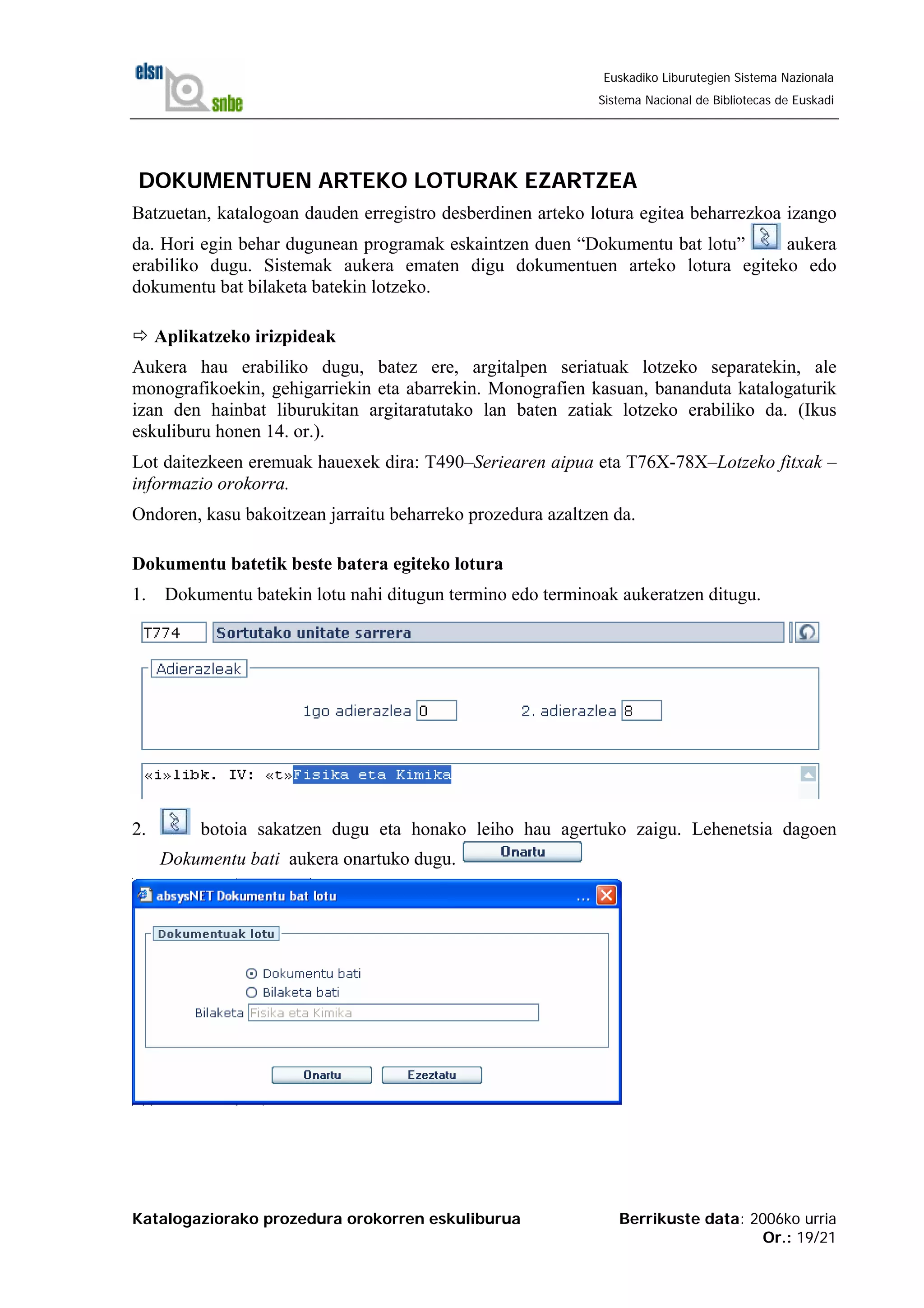 Katalogaziorako prozedura orokorren eskuliburua Berrikuste data: 2006ko urria
Or.: 19/21
Euskadiko Liburutegien Sistema Nazionala
Sistema Nacional de Bibliotecas de Euskadi
DOKUMENTUEN ARTEKO LOTURAK EZARTZEA
Batzuetan, katalogoan dauden erregistro desberdinen arteko lotura egitea beharrezkoa izango
da. Hori egin behar dugunean programak eskaintzen duen “Dokumentu bat lotu” aukera
erabiliko dugu. Sistemak aukera ematen digu dokumentuen arteko lotura egiteko edo
dokumentu bat bilaketa batekin lotzeko.
Aplikatzeko irizpideak
Aukera hau erabiliko dugu, batez ere, argitalpen seriatuak lotzeko separatekin, ale
monografikoekin, gehigarriekin eta abarrekin. Monografien kasuan, bananduta katalogaturik
izan den hainbat liburukitan argitaratutako lan baten zatiak lotzeko erabiliko da. (Ikus
eskuliburu honen 14. or.).
Lot daitezkeen eremuak hauexek dira: T490–Seriearen aipua eta T76X-78X–Lotzeko fitxak –
informazio orokorra.
Ondoren, kasu bakoitzean jarraitu beharreko prozedura azaltzen da.
Dokumentu batetik beste batera egiteko lotura
1. Dokumentu batekin lotu nahi ditugun termino edo terminoak aukeratzen ditugu.
2. botoia sakatzen dugu eta honako leiho hau agertuko zaigu. Lehenetsia dagoen
Dokumentu bati aukera onartuko dugu.
 