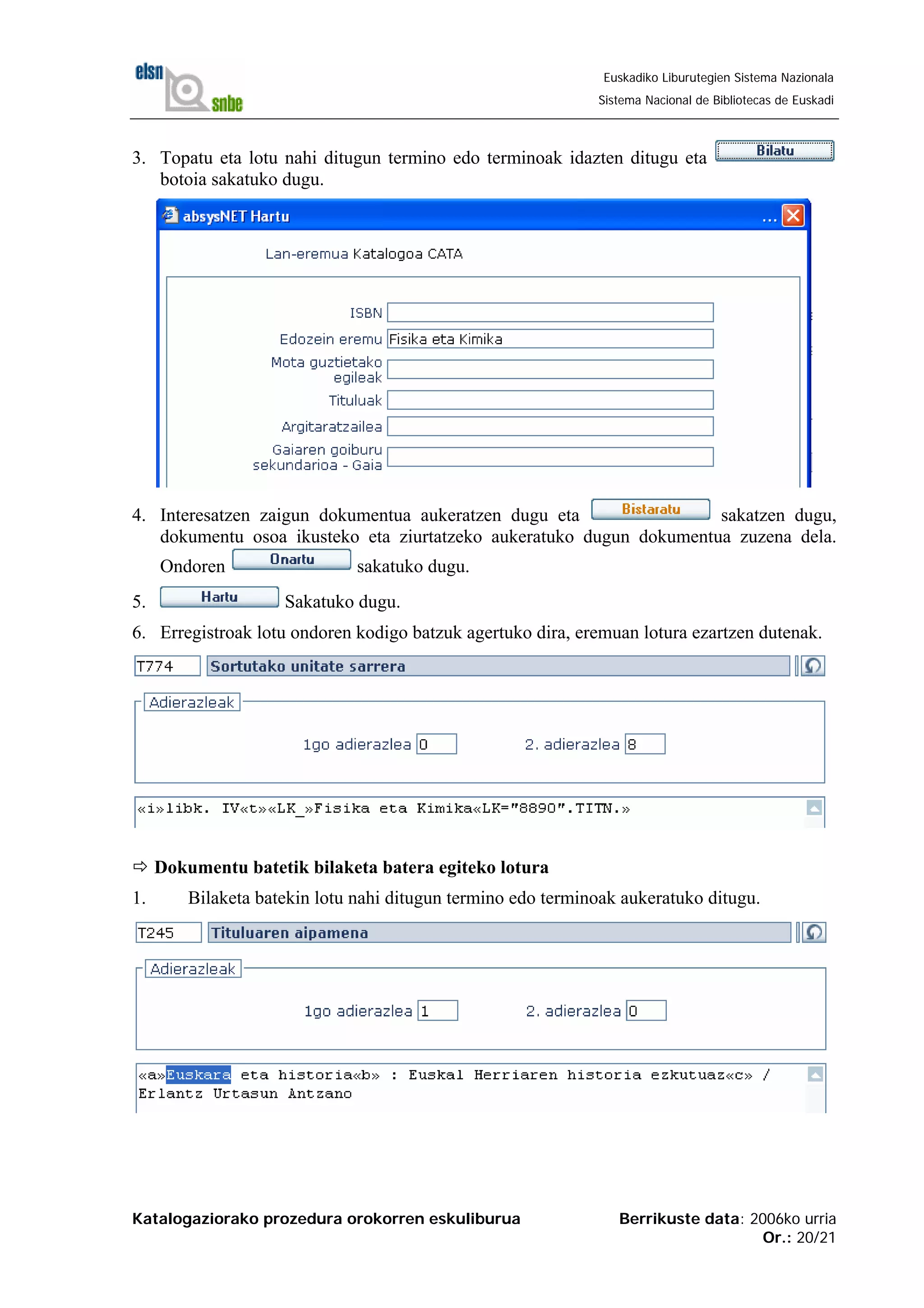 Katalogaziorako prozedura orokorren eskuliburua Berrikuste data: 2006ko urria
Or.: 20/21
Euskadiko Liburutegien Sistema Nazionala
Sistema Nacional de Bibliotecas de Euskadi
3. Topatu eta lotu nahi ditugun termino edo terminoak idazten ditugu eta
botoia sakatuko dugu.
4. Interesatzen zaigun dokumentua aukeratzen dugu eta sakatzen dugu,
dokumentu osoa ikusteko eta ziurtatzeko aukeratuko dugun dokumentua zuzena dela.
Ondoren sakatuko dugu.
5. Sakatuko dugu.
6. Erregistroak lotu ondoren kodigo batzuk agertuko dira, eremuan lotura ezartzen dutenak.
Dokumentu batetik bilaketa batera egiteko lotura
1. Bilaketa batekin lotu nahi ditugun termino edo terminoak aukeratuko ditugu.
 