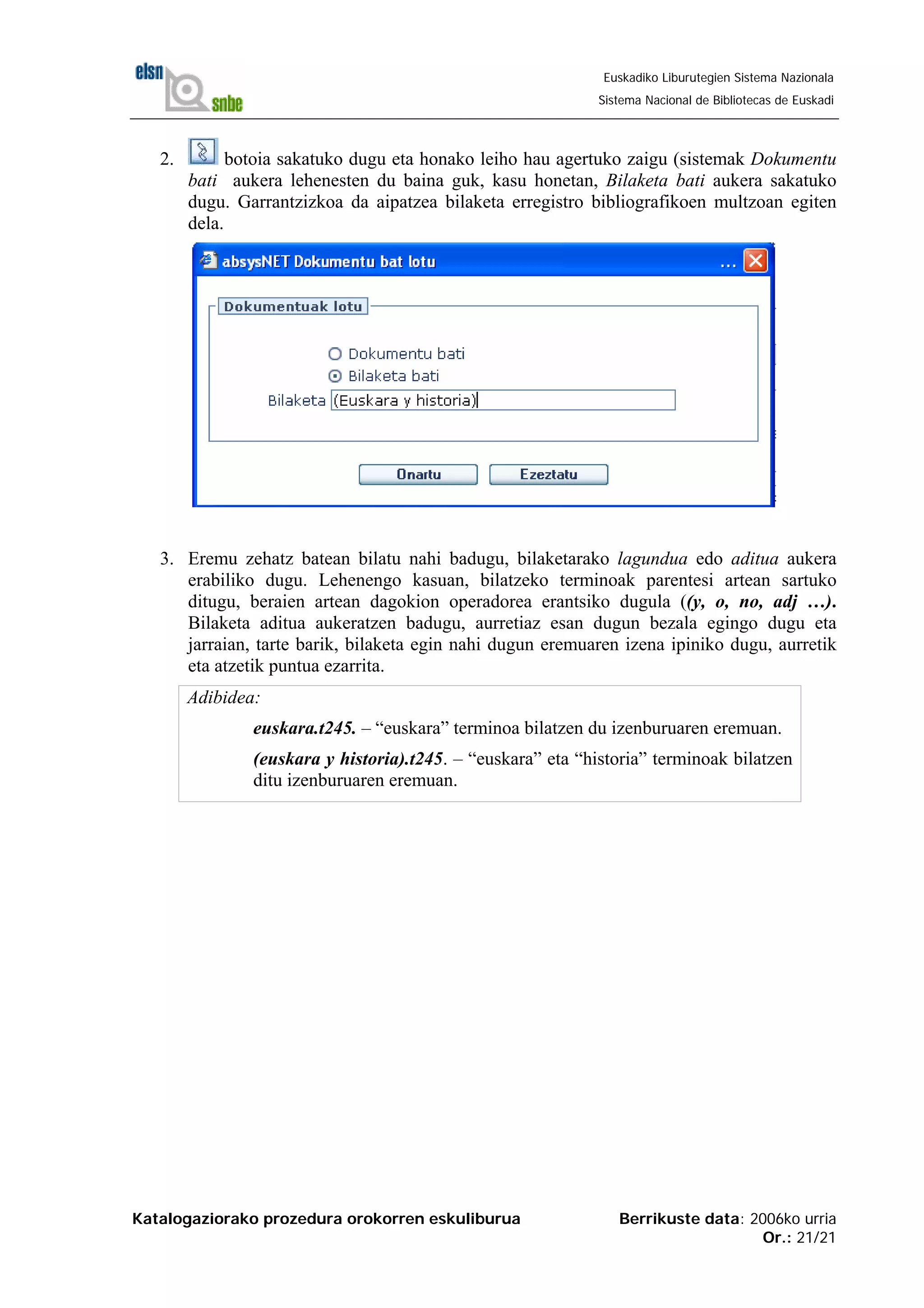 Katalogaziorako prozedura orokorren eskuliburua Berrikuste data: 2006ko urria
Or.: 21/21
Euskadiko Liburutegien Sistema Nazionala
Sistema Nacional de Bibliotecas de Euskadi
2. botoia sakatuko dugu eta honako leiho hau agertuko zaigu (sistemak Dokumentu
bati aukera lehenesten du baina guk, kasu honetan, Bilaketa bati aukera sakatuko
dugu. Garrantzizkoa da aipatzea bilaketa erregistro bibliografikoen multzoan egiten
dela.
3. Eremu zehatz batean bilatu nahi badugu, bilaketarako lagundua edo aditua aukera
erabiliko dugu. Lehenengo kasuan, bilatzeko terminoak parentesi artean sartuko
ditugu, beraien artean dagokion operadorea erantsiko dugula ((y, o, no, adj …).
Bilaketa aditua aukeratzen badugu, aurretiaz esan dugun bezala egingo dugu eta
jarraian, tarte barik, bilaketa egin nahi dugun eremuaren izena ipiniko dugu, aurretik
eta atzetik puntua ezarrita.
Adibidea:
euskara.t245. – “euskara” terminoa bilatzen du izenburuaren eremuan.
(euskara y historia).t245. – “euskara” eta “historia” terminoak bilatzen
ditu izenburuaren eremuan.
 