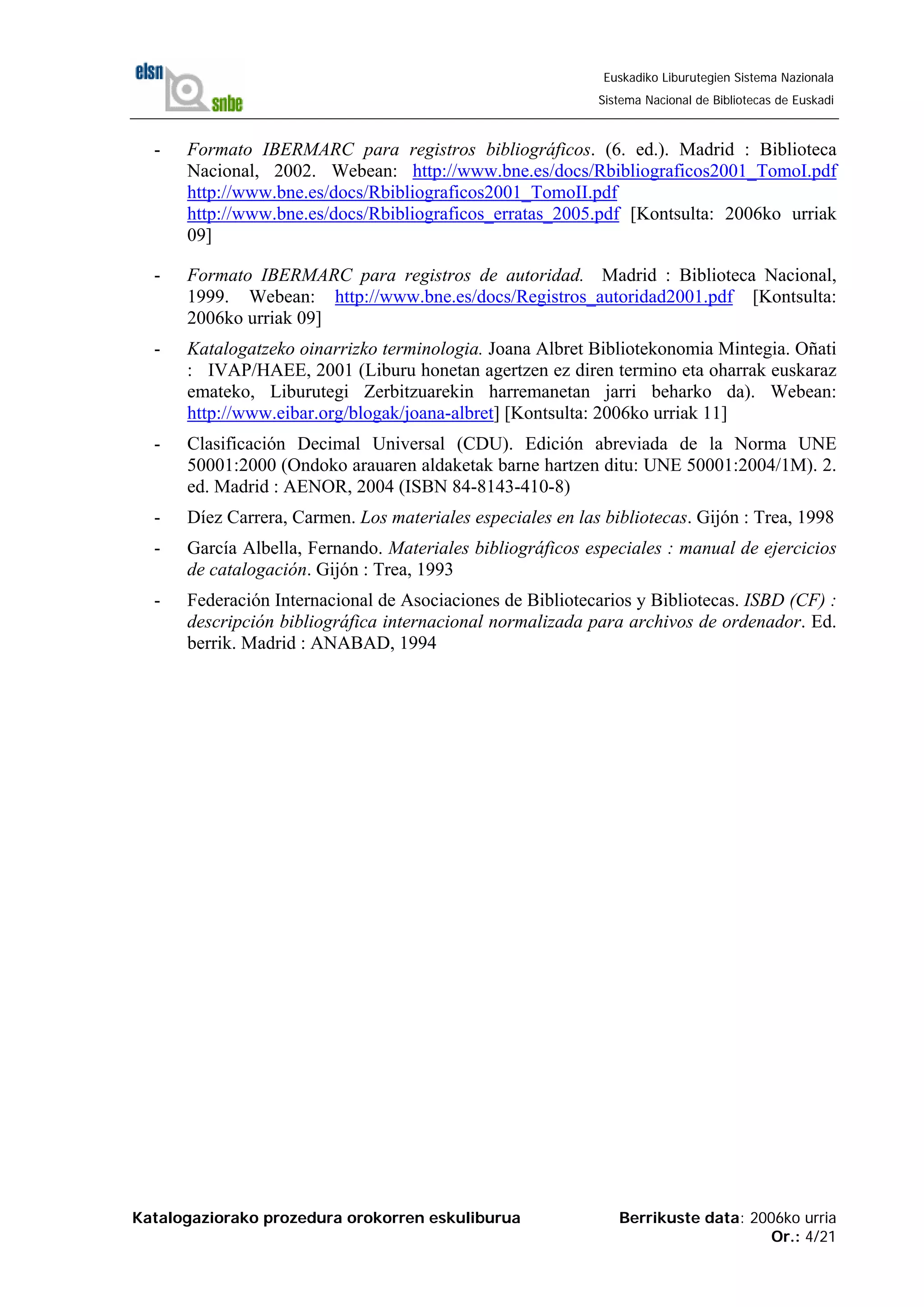 Katalogaziorako prozedura orokorren eskuliburua Berrikuste data: 2006ko urria
Or.: 4/21
Euskadiko Liburutegien Sistema Nazionala
Sistema Nacional de Bibliotecas de Euskadi
- Formato IBERMARC para registros bibliográficos. (6. ed.). Madrid : Biblioteca
Nacional, 2002. Webean: http://www.bne.es/docs/Rbibliograficos2001_TomoI.pdf
http://www.bne.es/docs/Rbibliograficos2001_TomoII.pdf
http://www.bne.es/docs/Rbibliograficos_erratas_2005.pdf [Kontsulta: 2006ko urriak
09]
- Formato IBERMARC para registros de autoridad. Madrid : Biblioteca Nacional,
1999. Webean: http://www.bne.es/docs/Registros_autoridad2001.pdf [Kontsulta:
2006ko urriak 09]
- Katalogatzeko oinarrizko terminologia. Joana Albret Bibliotekonomia Mintegia. Oñati
: IVAP/HAEE, 2001 (Liburu honetan agertzen ez diren termino eta oharrak euskaraz
emateko, Liburutegi Zerbitzuarekin harremanetan jarri beharko da). Webean:
http://www.eibar.org/blogak/joana-albret] [Kontsulta: 2006ko urriak 11]
- Clasificación Decimal Universal (CDU). Edición abreviada de la Norma UNE
50001:2000 (Ondoko arauaren aldaketak barne hartzen ditu: UNE 50001:2004/1M). 2.
ed. Madrid : AENOR, 2004 (ISBN 84-8143-410-8)
- Díez Carrera, Carmen. Los materiales especiales en las bibliotecas. Gijón : Trea, 1998
- García Albella, Fernando. Materiales bibliográficos especiales : manual de ejercicios
de catalogación. Gijón : Trea, 1993
- Federación Internacional de Asociaciones de Bibliotecarios y Bibliotecas. ISBD (CF) :
descripción bibliográfica internacional normalizada para archivos de ordenador. Ed.
berrik. Madrid : ANABAD, 1994
 