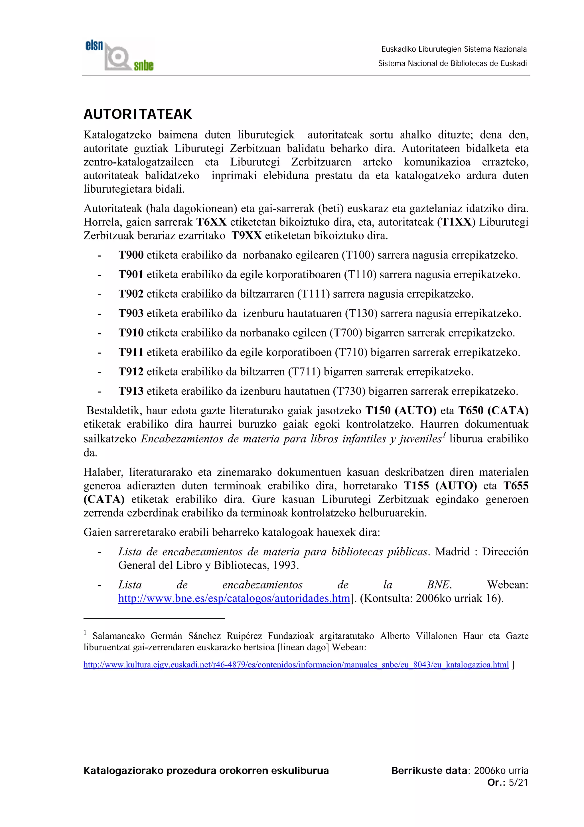Katalogaziorako prozedura orokorren eskuliburua Berrikuste data: 2006ko urria
Or.: 5/21
Euskadiko Liburutegien Sistema Nazionala
Sistema Nacional de Bibliotecas de Euskadi
AUTORITATEAK
Katalogatzeko baimena duten liburutegiek autoritateak sortu ahalko dituzte; dena den,
autoritate guztiak Liburutegi Zerbitzuan balidatu beharko dira. Autoritateen bidalketa eta
zentro-katalogatzaileen eta Liburutegi Zerbitzuaren arteko komunikazioa errazteko,
autoritateak balidatzeko inprimaki elebiduna prestatu da eta katalogatzeko ardura duten
liburutegietara bidali.
Autoritateak (hala dagokionean) eta gai-sarrerak (beti) euskaraz eta gaztelaniaz idatziko dira.
Horrela, gaien sarrerak T6XX etiketetan bikoiztuko dira, eta, autoritateak (T1XX) Liburutegi
Zerbitzuak berariaz ezarritako T9XX etiketetan bikoiztuko dira.
- T900 etiketa erabiliko da norbanako egilearen (T100) sarrera nagusia errepikatzeko.
- T901 etiketa erabiliko da egile korporatiboaren (T110) sarrera nagusia errepikatzeko.
- T902 etiketa erabiliko da biltzarraren (T111) sarrera nagusia errepikatzeko.
- T903 etiketa erabiliko da izenburu hautatuaren (T130) sarrera nagusia errepikatzeko.
- T910 etiketa erabiliko da norbanako egileen (T700) bigarren sarrerak errepikatzeko.
- T911 etiketa erabiliko da egile korporatiboen (T710) bigarren sarrerak errepikatzeko.
- T912 etiketa erabiliko da biltzarren (T711) bigarren sarrerak errepikatzeko.
- T913 etiketa erabiliko da izenburu hautatuen (T730) bigarren sarrerak errepikatzeko.
Bestaldetik, haur edota gazte literaturako gaiak jasotzeko T150 (AUTO) eta T650 (CATA)
etiketak erabiliko dira haurrei buruzko gaiak egoki kontrolatzeko. Haurren dokumentuak
sailkatzeko Encabezamientos de materia para libros infantiles y juveniles1
liburua erabiliko
da.
Halaber, literaturarako eta zinemarako dokumentuen kasuan deskribatzen diren materialen
generoa adierazten duten terminoak erabiliko dira, horretarako T155 (AUTO) eta T655
(CATA) etiketak erabiliko dira. Gure kasuan Liburutegi Zerbitzuak egindako generoen
zerrenda ezberdinak erabiliko da terminoak kontrolatzeko helburuarekin.
Gaien sarreretarako erabili beharreko katalogoak hauexek dira:
- Lista de encabezamientos de materia para bibliotecas públicas. Madrid : Dirección
General del Libro y Bibliotecas, 1993.
- Lista de encabezamientos de la BNE. Webean:
http://www.bne.es/esp/catalogos/autoridades.htm]. (Kontsulta: 2006ko urriak 16).
1
Salamancako Germán Sánchez Ruipérez Fundazioak argitaratutako Alberto Villalonen Haur eta Gazte
liburuentzat gai-zerrendaren euskarazko bertsioa [linean dago] Webean:
http://www.kultura.ejgv.euskadi.net/r46-4879/es/contenidos/informacion/manuales_snbe/eu_8043/eu_katalogazioa.html ]
 