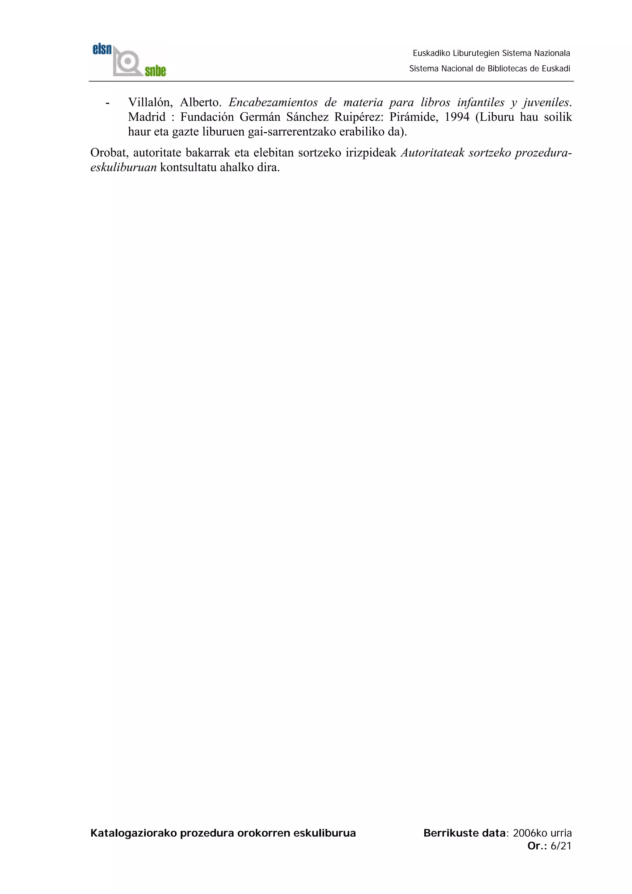 Katalogaziorako prozedura orokorren eskuliburua Berrikuste data: 2006ko urria
Or.: 6/21
Euskadiko Liburutegien Sistema Nazionala
Sistema Nacional de Bibliotecas de Euskadi
- Villalón, Alberto. Encabezamientos de materia para libros infantiles y juveniles.
Madrid : Fundación Germán Sánchez Ruipérez: Pirámide, 1994 (Liburu hau soilik
haur eta gazte liburuen gai-sarrerentzako erabiliko da).
Orobat, autoritate bakarrak eta elebitan sortzeko irizpideak Autoritateak sortzeko prozedura-
eskuliburuan kontsultatu ahalko dira.
 