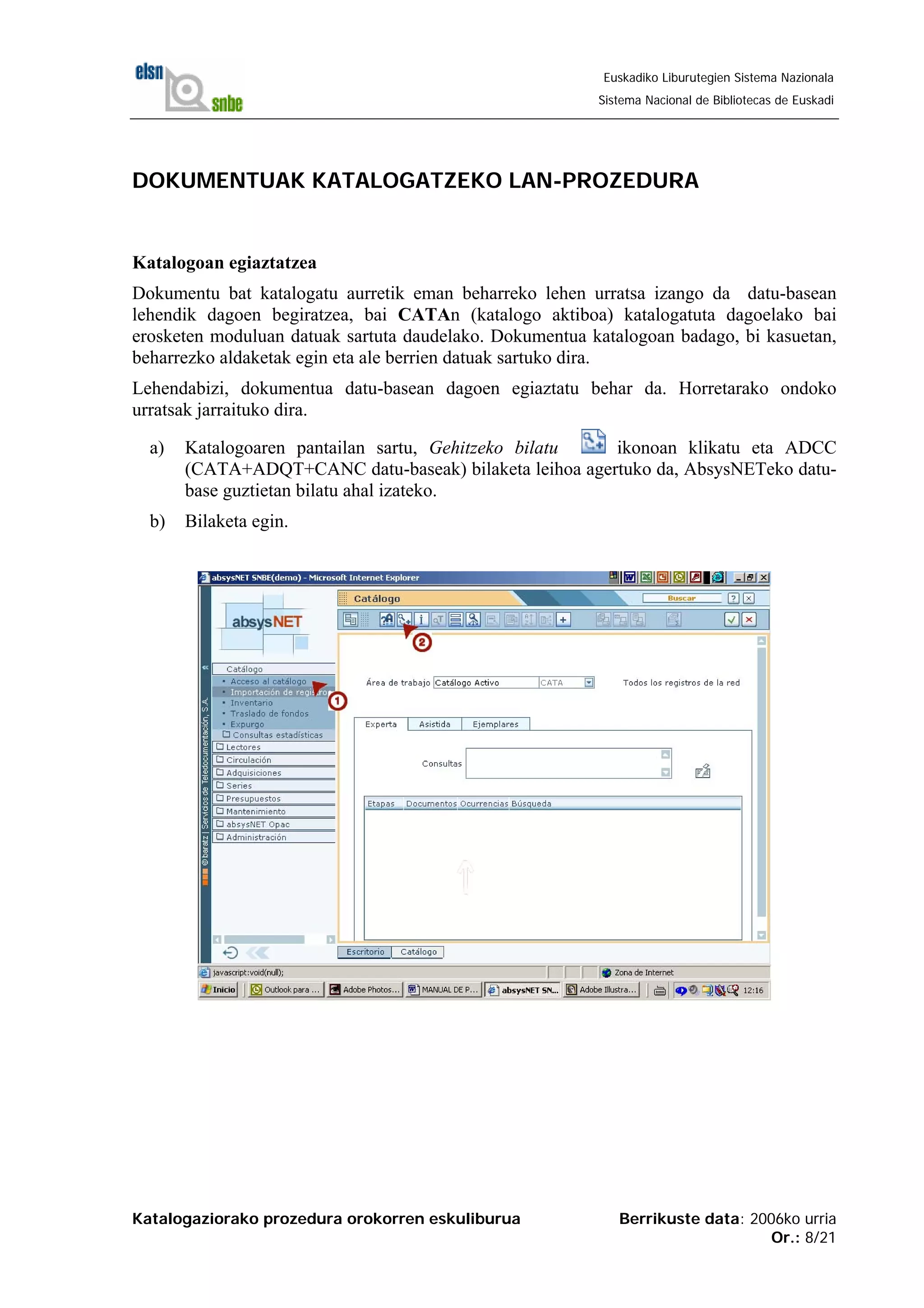 Katalogaziorako prozedura orokorren eskuliburua Berrikuste data: 2006ko urria
Or.: 8/21
Euskadiko Liburutegien Sistema Nazionala
Sistema Nacional de Bibliotecas de Euskadi
DOKUMENTUAK KATALOGATZEKO LAN-PROZEDURA
Katalogoan egiaztatzea
Dokumentu bat katalogatu aurretik eman beharreko lehen urratsa izango da datu-basean
lehendik dagoen begiratzea, bai CATAn (katalogo aktiboa) katalogatuta dagoelako bai
erosketen moduluan datuak sartuta daudelako. Dokumentua katalogoan badago, bi kasuetan,
beharrezko aldaketak egin eta ale berrien datuak sartuko dira.
Lehendabizi, dokumentua datu-basean dagoen egiaztatu behar da. Horretarako ondoko
urratsak jarraituko dira.
a) Katalogoaren pantailan sartu, Gehitzeko bilatu ikonoan klikatu eta ADCC
(CATA+ADQT+CANC datu-baseak) bilaketa leihoa agertuko da, AbsysNETeko datu-
base guztietan bilatu ahal izateko.
b) Bilaketa egin.
 