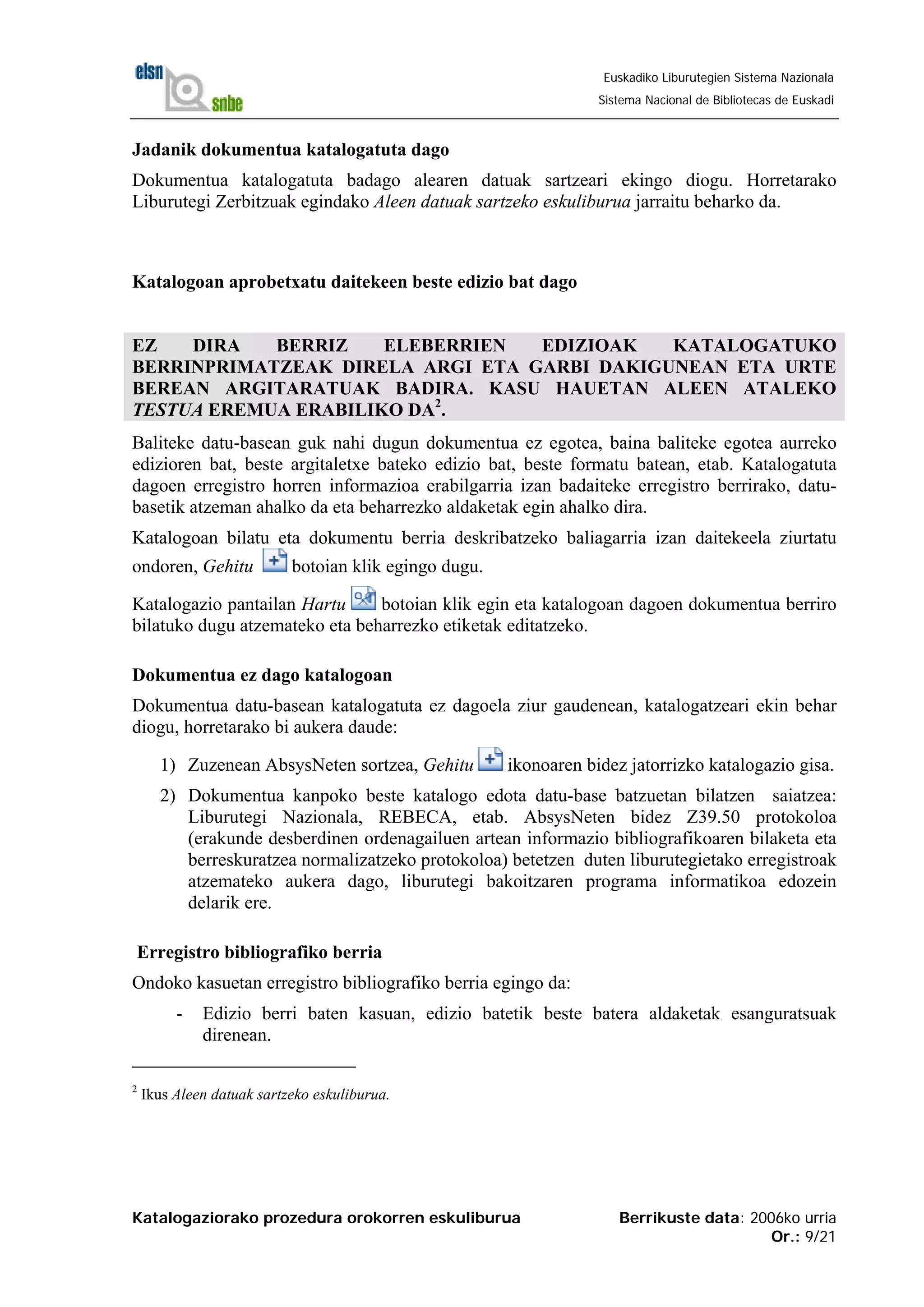 Katalogaziorako prozedura orokorren eskuliburua Berrikuste data: 2006ko urria
Or.: 9/21
Euskadiko Liburutegien Sistema Nazionala
Sistema Nacional de Bibliotecas de Euskadi
Jadanik dokumentua katalogatuta dago
Dokumentua katalogatuta badago alearen datuak sartzeari ekingo diogu. Horretarako
Liburutegi Zerbitzuak egindako Aleen datuak sartzeko eskuliburua jarraitu beharko da.
Katalogoan aprobetxatu daitekeen beste edizio bat dago
EZ DIRA BERRIZ ELEBERRIEN EDIZIOAK KATALOGATUKO
BERRINPRIMATZEAK DIRELA ARGI ETA GARBI DAKIGUNEAN ETA URTE
BEREAN ARGITARATUAK BADIRA. KASU HAUETAN ALEEN ATALEKO
TESTUA EREMUA ERABILIKO DA2
.
Baliteke datu-basean guk nahi dugun dokumentua ez egotea, baina baliteke egotea aurreko
edizioren bat, beste argitaletxe bateko edizio bat, beste formatu batean, etab. Katalogatuta
dagoen erregistro horren informazioa erabilgarria izan badaiteke erregistro berrirako, datu-
basetik atzeman ahalko da eta beharrezko aldaketak egin ahalko dira.
Katalogoan bilatu eta dokumentu berria deskribatzeko baliagarria izan daitekeela ziurtatu
ondoren, Gehitu botoian klik egingo dugu.
Katalogazio pantailan Hartu botoian klik egin eta katalogoan dagoen dokumentua berriro
bilatuko dugu atzemateko eta beharrezko etiketak editatzeko.
Dokumentua ez dago katalogoan
Dokumentua datu-basean katalogatuta ez dagoela ziur gaudenean, katalogatzeari ekin behar
diogu, horretarako bi aukera daude:
1) Zuzenean AbsysNeten sortzea, Gehitu ikonoaren bidez jatorrizko katalogazio gisa.
2) Dokumentua kanpoko beste katalogo edota datu-base batzuetan bilatzen saiatzea:
Liburutegi Nazionala, REBECA, etab. AbsysNeten bidez Z39.50 protokoloa
(erakunde desberdinen ordenagailuen artean informazio bibliografikoaren bilaketa eta
berreskuratzea normalizatzeko protokoloa) betetzen duten liburutegietako erregistroak
atzemateko aukera dago, liburutegi bakoitzaren programa informatikoa edozein
delarik ere.
Erregistro bibliografiko berria
Ondoko kasuetan erregistro bibliografiko berria egingo da:
- Edizio berri baten kasuan, edizio batetik beste batera aldaketak esanguratsuak
direnean.
2
Ikus Aleen datuak sartzeko eskuliburua.
 