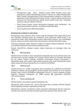 Katalogaziorako prozedura orokorren eskuliburua Berrikuste data: 2006ko urria
Or.: 10/21
Euskadiko Liburutegien Sistema Nazionala
Sistema Nacional de Bibliotecas de Euskadi
- Berrinprimatze edota edizio berdinen kasuan ISBN berarekin, baina lege-
gordailuaren zenbaki desberdinarekin (betiere EAEkoa edo euskal bibliografiakoa
bada). Bestalde, berrinprimatzeak EAEko lege-gordailuko zenbakirik ez badu edota
dokumentua euskal bibliografiari buruzkoa ez bada, erregistro bakarra egingo da eta
edizioaren edo berrinprimatzearen datuak alearen atalean jasoko dira (esaterako,
signatura osagarriari dagokion laukian).
- Edizio beraren kasuan, aurreko bertsioarekin konparatuz gero, berrikusteak edo
eguneratzeak badaude (esaterako, orrialdekatze desberdinarekin).
- Edizio berdinak baina ISBN desberdinekin.
Katalogatzeko moduluaren aukeraketa
Katalogatzeko eman beharreko lehen urratsa izango da katalogatu behar dugun dokumentua
zein modulutan katalogatu behar den erabakitzea. Kasu gehienetan erabaki honek ez du
eragozpenik sortuko, baina liburutegietan euskarri elektronikoen kopurua gero eta handiagoa
dela eta, zalantza sor daiteke edukia edota dokumentuaren euskarria lehenesteko orduan.
Liburutegi Zerbitzutik edukia lehenestea erabaki da euskarria lehenetsi beharrean, IFLAren
eta Espainiako Biblioteka Nazionalaren jarraibideei jarraiki.
Segidan AbsysNETen erabilgarri dauden modulu bakoitzean zer katalogatu behar den
azaltzen da:
Modulu honetan seriatuak ez diren argitalpenak katalogatuko dira, hau da, liburuki batean edo
batzuetan testu osoa duen argitalpen oro, euskarria edozein delarik ere (liburuak, liburuxkak
eta orri solteak. Horrela, esaterako, Euskadiko Liburutegien Sistema Nazionalaren I.
Jardunaldien aktak soilik euskarri elektronikoan argitaratu ziren, baina katalogatzeko orduan
edukia izango da kontuan (monografia) eta ez euskarria (CD-ROMa).
Izenburu komuna eta zenbaki mugagabeak dituen argitalpena eta, zenbakiak edo liburukiak
zenbakizko ordenean edo kronologikoan jarraian doazena. Kasu honetan ere ez da euskarria
kontuan izango, horrela CD-ROMean argitaratutako Boletín de Anabad, argitalpen seriatuei
dagokion moduluan katalogatuko da, T245 eremuko $h azpieremuan [Baliabide
elektronikoa] gehituz.
Modulu honetan soinu-grabazio guztiak katalogatuko dira:
Musikakoak: soilik entzuteko den edozein dokumentu-mota, esaterako, binilozko diskoak,
disko konpaktuak, kaseteak, magnetofono-zintak, etab.
Musikakoak ez direnak: musikakoak ez diren entzunezko dokumentuak edozein euskarritan,
esaterako, haur ipuinen narrazioak, hitzaldien grabazioak, poesiak, liburu-diskoak, etab.
 