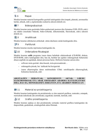 Katalogaziorako prozedura orokorren eskuliburua Berrikuste data: 2006ko urria
Or.: 11/21
Euskadiko Liburutegien Sistema Nazionala
Sistema Nacional de Bibliotecas de Euskadi
Modulu honetan material kartografiko guztiak katalogatuko dira (mapak, planoak, aeronautika
kartak, atlasak, etab.), argitaratutako euskarria edozein delarik ere.
Modulu honetan mota guztietako bideo-grabazioak jasotzen dira formatua (VHS, DVD, etab.)
eta edukia (musikako bideoak, bideo-sorketak, dokumentalak, fikziozkoak, etab.) edozein
delarik ere.
Modulu honetan aldizkarien artikuluak edota idazlanen zatiak katalogatuko dira.
Modulu honetan musika inprimatua katalogatuko da.
Modulu honetan soilik programa izaera duten baliabide elektronikoak (CD-ROM, diskete,
DVD-ROM, etab.) katalogatuko dira, hau da, hainbat lan egiteko ordenagailuak beharrezko
dituen argibide eta aginduak, datuen prozesua barne. Definizio honetan sartzen dira:
- software mota guztiak: datu-baseak, testu-prozesadoreak…
- ordenagailu-jokoak, bai ludikoak bai hezigarriak
- izaera elkarreragilea duten multimediako CDak: entziklopedia elkarreragileak,
hizkuntza ikastaroak, etab.
ARGITALPEN SERIATUAK, KONGRESUEN AKTAK, LIBURU
ELEKTRONIKOAK ETA ABAR, EDUKIAREN ARABERA KATALOGATUKO
DIRA, HAU DA, MONOGRAFIEN, SERIATUEN, ETA ABARREN MODULUAN.
Modulu honetan katalogatuko da proiektatzeko ez den material grafikoa, esaterako, estanpak,
marrazkiak (teknikoak edo artistikoak), argazkiak, kartelak, laminak, etab.
Modulu honetan opakua ez den proiektatzeko sortutako material grafikoa katalogatuko da:
diapositibak, gardenkiak, erradiografiak edota filminak.
 