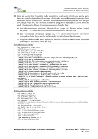 Katalogaziorako prozedura orokorren eskuliburua Berrikuste data: 2006ko urria
Or.: 14/21
Euskadiko Liburutegien Sistema Nazionala
Sistema Nacional de Bibliotecas de Euskadi
2) Lana gai desberdinei buruzkoa bada, analitikoen katalogazio eskuliburua garatu gabe
dagoenez, erabiltzaileei abantaila gehiago eskaintzeko asmoarekin ondoren agertzen diren
irizpideak jarraitu beharko dira. Horrela, iturri-dokumentuaren erregistroan SHU eta gai
orokorra jasotzen dira, eta sortutako-unitatearen erregistroan beharrezkoak diren SHU eta
gaiak zehaztuko dira. Beraz, honako pausuak eman beharko dira:
a) Iturri-dokumentuaren erregistro bibliografikoa egingo da. Bertan unitate osagai
bakoitza T774–Sortutako unitatearen sarreraren bitartez zehaztuko da.
b) Zati bakoitzaren erregistroa egingo da, T773–Iturri-dokumentuaren sarreraren
eremua izan behar duela, eta bertan lan orokorraren izenburua idatziko dugu.
c) Erregistro horien arteko lotura egingo da, eskuliburu honetan azaltzen den prozedura
erabiliz (ikus eskuliburu honen 19. or.)
iturri-dokumentuaren adibidea
080 $a 008(460.15/.16+447.9)(031)
245 00 $a Nosotros los vascos
260 $a [S.l.]$b : Lur $c , D.L. 1987-1997
300 $a 17 v. $b : il. col. y n. $c ; 32 cm
651 1 $a Euskal Herria$j-Enciclopedias
651 4 $a Euskal Herria$j-Entziklopediak
774 08 $i [t. 1]: $t Arte I. Arte prehistórico, arte vasco antiguo, arte vasco entre los siglos V y VIII
774 08 $i [t. 2]: $t Arte II. Románico y gótico
774 08 $i [t. 3]: $t Arte III. Arquitectura popular, el Renacimiento y el estilo barroco
774 08 $i [t. 4]: $t Mitos, leyendas y costumbres I. Mitología / José Dueso
774 08 $i [t. 5]: $t Mitos, leyendas y costumbres II. Vida tradicional /José Dueso
774 08 $i [t. 6]: $t Mitos, leyendas y costumbres III. Fiestas populares / José Dueso
774 08 $i [t. 7]: $t Arte IV. Del Neoclasicismo a las tendencias modernas del arte
774 08 $i [t. 8]: $t Mitos, leyendas y costumbres IV. Medicina popular / José Dueso
774 08 $i [t. 9]: $t Juegos y deportes I. La pelota vasca
774 08 $i [t. 10]: $t Juegos y deportes II. Aizkolaris y levantadores de piedra
774 08 $i [t. 11]: $t Juegos y deportes III. Estropadak y korrikalaris
774 08 $i [t. 12]: $t Juegos y deportes IV. Palankaris, segalaris, idi-probak, aari-talka, bolos y toka, soka-tira y
otros deportes
774 08 $i [t. 13]: $t Juegos y deportes V. Montañismo
774 08 $i [t. 14]: $t Mitos, leyendas y costumbres V. Diccionario y guía
774 08 $i [t. 15]: $t Arte V. Vanguardias en arte, arquitectura y cine
774 08 $i [t. 16]: $t Gran atlas histórico de Euskal Herria
774 08 $i [t. 17]: $t Los 40 grandes maestros de nuestra cocina
Sortutako unitatearen adibidea
019 $a BI 161-1995 (t. 16)
020 $a 84-7099-261-9 (o.c.)
020 $a 84-7099-372-0 (t. 16)
040 $a O1000$b. spa$c. ELSN
080 $a 94(460.15/.16+447.9)(084.42)
245 00 $a Gran atlas histórico de Euskal Herria $c / [director, Joseba Agirreazkuenaga ; autores, Guillermo Meaza
Rodríguez...(et al.)]
260 $a [Donostia] $b : Lur $c, [1995]
300 $a XV, 512 p. $b : il. col., fot. $c ; 32 cm
490 1 $a (Nosotros los vascos)
651 1 $a Euskal Herria $x-Historia $j-Atlas
651 4 $a Euska Herria $x-Historia $j-Atlasa
700 1 $a Agirreazkuenaga, Joseba
700 1 $a Meaza, Guillermo
773 0 $tNosotros los vascos$g. -- T. 16
830 0 $a Nosotros los vascos (Lur)
 