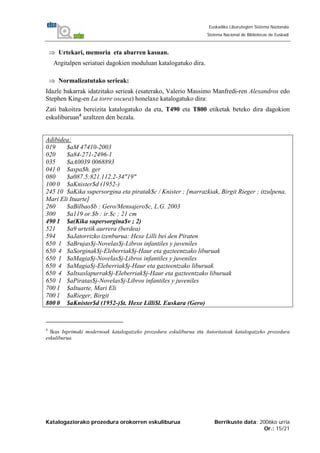 Katalogaziorako prozedura orokorren eskuliburua Berrikuste data: 2006ko urria
Or.: 15/21
Euskadiko Liburutegien Sistema Nazionala
Sistema Nacional de Bibliotecas de Euskadi
⇒ Urtekari, memoria eta abarren kasuan.
Argitalpen seriatuei dagokien moduluan katalogatuko dira.
⇒ Normalizatutako serieak:
Idazle bakarrak idatzitako serieak (esaterako, Valerio Massimo Manfredi-ren Alexandros edo
Stephen King-en La torre oscura) honelaxe katalogatuko dira:
Zati bakoitza bereizita katalogatuko da eta, T490 eta T800 etiketak beteko dira dagokion
eskuliburuan4
azaltzen den bezala.
Adibidea:
019 $aM 47410-2003
020 $a84-271-2496-1
035 $aA0039 0068893
041 0 $aspa$h. ger
080 $a087.5:821.112.2-34"19"
100 0 $aKnister$d (1952-)
245 10 $aKika supersorgina eta piratak$c / Knister ; [marrazkiak, Birgit Rieger ; itzulpena,
Mari Eli Ituarte]
260 $aBilbao$b : Gero/Mensajero$c, L.G. 2003
300 $a119 or.$b : ir.$c ; 21 cm
490 1 $a(Kika supersorgina$v ; 2)
521 $a9 urtetik aurrera (berdea)
594 $aJatorrizko izenburua: Hexe Lilli bei den Piraten
650 1 $aBrujas$j-Novelas$j-Libros infantiles y juveniles
650 4 $aSorginak$j-Eleberriak$j-Haur eta gazteentzako liburuak
650 1 $aMagia$j-Novelas$j-Libros infantiles y juveniles
650 4 $aMagia$j-Eleberriak$j-Haur eta gazteentzako liburuak
650 4 $aItsaslapurrak$j-Eleberriak$j-Haur eta gazteentzako liburuak
650 1 $aPiratas$j-Novelas$j-Libros infantiles y juveniles
700 1 $aItuarte, Mari Eli
700 1 $aRieger, Birgit
800 0 $aKnister$d (1952-)$t. Hexe Lilli$l. Euskara (Gero)
4
Ikus Inprimaki modernoak katalogatzeko prozedura eskuliburua eta Autoritateak katalogatzeko prozedura
eskuliburua.
 