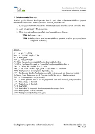 Katalogaziorako prozedura orokorren eskuliburua Berrikuste data: 2006ko urria
Or.: 16/21
Euskadiko Liburutegien Sistema Nazionala
Sistema Nacional de Bibliotecas de Euskadi
Behekoz gorako liburuak:
Behekoz gorako liburuak katalogatzeko, hau da, atari edota azala eta orrialdekatze propioa
duten liburu elebidunak, ondoko jarraibide hauexek jarraituko dira:
1. Katalogazio hizkuntza hautatzeko eskuliburu honetan ezarritako arauk jarraituko dira.
2. Atari gehigarriaren T246 aterako da.
3. Mota honetako dokumentuek beti ohar hauexek izango dituzte:
T546 $aTestua … eta …
T594 $aBadu gainera atari eta orrialdekatze propioa behekoz gora gaztelaniaz
(dagokion hizkuntza)
Adibidea:
019 $a BI 3113-2004
040 $a O1000$b. baq$c. ELSN
041 0 $a baqspa
080 $a 502.33(460.15)
245 00 $a Euskal Autonomia Erkidegoko Aztarna Ekologikoa
246 15 $a Huella ecológica de la Comunidad Autónoma del País Vasco
260 $a [Bilbo] $b : IHOBE $c, L.G. 2004
300 $a 23, 23 or. $b : kol. argk., graf. $c ; 30 cm $e + 1 orri solte
490 1 $a (Ingurumen Estrategiaren Agiria $v ; 43)
500 $a Azalean: Eusko Jaurlaritza, Lurralde Antolamendu eta Ingurumen Saila =
Gobierno Vasco, Departamento de Ordenación del Territorio y Medio Ambiente
546 $a Testua euskaraz eta gaztelaniaz
594 $a Badu, gainera, bere at. eta or. propioekin, testu bera behekoz gain gaztelaniaz
650 1 $a Ecología $z-Euskadi
650 4 $a Ekologia $z-Euskadi
710 2 $a IHOBE
710 1 $a Euskadi$b. Lurralde Antolamendu eta Ingurumen Saila
830 0 $a Programa Marco Ambiental
830 0 $a Ingurumen Estrategiaren Agiria
 