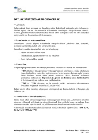 Katalogaziorako prozedura orokorren eskuliburua Berrikuste data: 2006ko urria
Or.: 17/21
Euskadiko Liburutegien Sistema Nazionala
Sistema Nacional de Bibliotecas de Euskadi
DATUAK SARTZEKO ARAU OROKORRAK
Azentuak
Beharrezkoak diren azentuak eta bestelako zeinu diakritikoak adieraziko dira informazio-
iturrian agertu ala ez, dokumentuko hizkuntzaren testuinguru ortografikoaren arabera.
Horrela, gaztelaniaren kasuan beharrezkoa denean hitzei tileta jarriko zaie bai letra larriei bai
xeheei, nahiz eta dokumentuan tiletik ez agertu.
Letra larrien eta xeheen erabilera
Dokumentua idatzita dagoen hizkuntzaren ortografia-arauak jarraituko dira, esaterako,
alemanez substantibo guztiak letra larriz hasten dira.
Edonola ere, ondoko kasuetan beti letra larriz hasiko da:
- eremu bakoitzeko lehen hitza
- izen bereziak, egile korporatiboak eta biltzarrak
- herri eta herrialdeen izenak
Puntuazioa
AbsysNet programak eremu bakoitzaren puntuazioa automatikoki ematen du, hauetan salbu:
- T245 etiketako $b azpieremua: bertan agertzen den informazioa modu askotarikoa
izan daitekeelako, esaterako, azpi-izenburua, beste izenburu bat edo egile beraren
beste izenburu batzuk edota pareko izenburua. Beraz, kasuaren araberako
puntuazioa erabiliko da: bi puntuak (:), puntu eta koma (;) edota berdin ikurra
(=), beti aurretik eta ondoren tarte zuri bat dutela.
- T245 eta T250 etiketetan: ez da punturik jarriko eremuaren informazioaren
bukaeran, programak automatikoki jartzen baitu.
Taket, kakotx edota parentesi artean doan informazioak ez darama tarterik ez hasieran ezta
bukaeran ere.
Alfabetatzen ez duten karaktereak
Eremu baten lehen hitz adierazgarriaren aurrean agertzen direnak dira. Alfabetatzen ez duten
elementu ohikoenak artikuluak eta ortografia-zeinuak dira. Artikulu baten eta ondoren doan
terminoaren arteko espazio zuriak ere, alfabetatzen ez duten karakteretzat hartzen dira.
Alfabetatzen ez duten karaktereen adierazleak honako etiketetan agertzen dira: T130, T240,
T245, T630, T730 eta T740.
 
