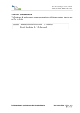Katalogaziorako prozedura orokorren eskuliburua Berrikuste data: 2006ko urria
Or.: 18/21
Euskadiko Liburutegien Sistema Nazionala
Sistema Nacional de Bibliotecas de Euskadi
Inizialak pertsona izenetan
T245 etiketako $c azpieremuaren kasuan, pertsona izenen inizialetako puntuen ondoren tarte
zuri bat utziko da.
Adibidea: Informazio-iturrian horrela dator: J.R. Zubimendi
Horrela idatziko da: $c / J. R. Zubimendi
 