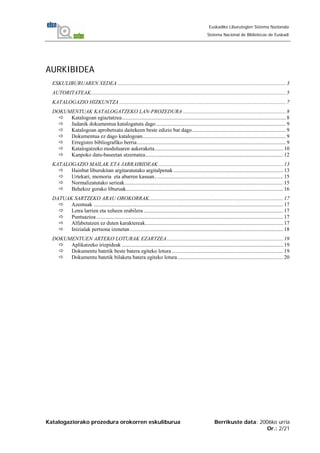 Katalogaziorako prozedura orokorren eskuliburua Berrikuste data: 2006ko urria
Or.: 2/21
Euskadiko Liburutegien Sistema Nazionala
Sistema Nacional de Bibliotecas de Euskadi
AURKIBIDEA
ESKULIBURUAREN XEDEA ............................................................................................................................3
AUTORITATEAK................................................................................................................................................5
KATALOGAZIO HIZKUNTZA ...........................................................................................................................7
DOKUMENTUAK KATALOGATZEKO LAN-PROZEDURA ............................................................................8
Katalogoan egiaztatzea.........................................................................................................................8
Jadanik dokumentua katalogatuta dago................................................................................................9
Katalogoan aprobetxatu daitekeen beste edizio bat dago.....................................................................9
Dokumentua ez dago katalogoan..........................................................................................................9
Erregistro bibliografiko berria..............................................................................................................9
Katalogatzeko moduluaren aukeraketa...............................................................................................10
Kanpoko datu-baseetan atzematea......................................................................................................12
KATALOGAZIO MAILAK ETA JARRAIBIDEAK ............................................................................................13
Hainbat liburukitan argitaratutako argitalpenak .................................................................................13
Urtekari, memoria eta abarren kasuan...............................................................................................15
Normalizatutako serieak.....................................................................................................................15
Behekoz gorako liburuak....................................................................................................................16
DATUAK SARTZEKO ARAU OROKORRAK...................................................................................................17
Azentuak ............................................................................................................................................17
Letra larrien eta xeheen erabilera .......................................................................................................17
Puntuazioa..........................................................................................................................................17
Alfabetatzen ez duten karaktereak......................................................................................................17
Inizialak pertsona izenetan .................................................................................................................18
DOKUMENTUEN ARTEKO LOTURAK EZARTZEA......................................................................................19
Aplikatzeko irizpideak .......................................................................................................................19
Dokumentu batetik beste batera egiteko lotura ..................................................................................19
Dokumentu batetik bilaketa batera egiteko lotura..............................................................................20
 
