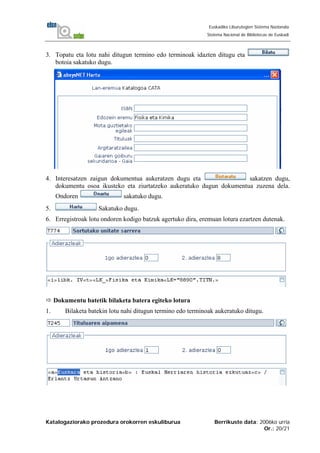 Katalogaziorako prozedura orokorren eskuliburua Berrikuste data: 2006ko urria
Or.: 20/21
Euskadiko Liburutegien Sistema Nazionala
Sistema Nacional de Bibliotecas de Euskadi
3. Topatu eta lotu nahi ditugun termino edo terminoak idazten ditugu eta
botoia sakatuko dugu.
4. Interesatzen zaigun dokumentua aukeratzen dugu eta sakatzen dugu,
dokumentu osoa ikusteko eta ziurtatzeko aukeratuko dugun dokumentua zuzena dela.
Ondoren sakatuko dugu.
5. Sakatuko dugu.
6. Erregistroak lotu ondoren kodigo batzuk agertuko dira, eremuan lotura ezartzen dutenak.
Dokumentu batetik bilaketa batera egiteko lotura
1. Bilaketa batekin lotu nahi ditugun termino edo terminoak aukeratuko ditugu.
 