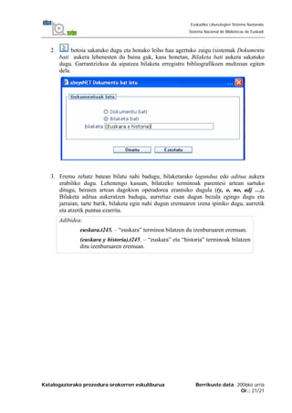 Katalogaziorako prozedura orokorren eskuliburua Berrikuste data: 2006ko urria
Or.: 21/21
Euskadiko Liburutegien Sistema Nazionala
Sistema Nacional de Bibliotecas de Euskadi
2. botoia sakatuko dugu eta honako leiho hau agertuko zaigu (sistemak Dokumentu
bati aukera lehenesten du baina guk, kasu honetan, Bilaketa bati aukera sakatuko
dugu. Garrantzizkoa da aipatzea bilaketa erregistro bibliografikoen multzoan egiten
dela.
3. Eremu zehatz batean bilatu nahi badugu, bilaketarako lagundua edo aditua aukera
erabiliko dugu. Lehenengo kasuan, bilatzeko terminoak parentesi artean sartuko
ditugu, beraien artean dagokion operadorea erantsiko dugula ((y, o, no, adj …).
Bilaketa aditua aukeratzen badugu, aurretiaz esan dugun bezala egingo dugu eta
jarraian, tarte barik, bilaketa egin nahi dugun eremuaren izena ipiniko dugu, aurretik
eta atzetik puntua ezarrita.
Adibidea:
euskara.t245. – “euskara” terminoa bilatzen du izenburuaren eremuan.
(euskara y historia).t245. – “euskara” eta “historia” terminoak bilatzen
ditu izenburuaren eremuan.
 