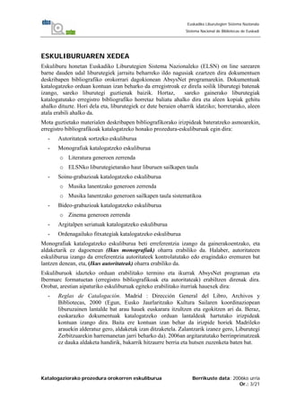 Katalogaziorako prozedura orokorren eskuliburua Berrikuste data: 2006ko urria
Or.: 3/21
Euskadiko Liburutegien Sistema Nazionala
Sistema Nacional de Bibliotecas de Euskadi
ESKULIBURUAREN XEDEA
Eskuliburu honetan Euskadiko Liburutegien Sistema Nazionaleko (ELSN) on line sarearen
barne dauden udal liburutegiek jarraitu beharreko ildo nagusiak ezartzen dira dokumentuen
deskribapen bibliografiko orokorrari dagokionean AbsysNet programarekin. Dokumentuak
katalogatzeko orduan kontuan izan beharko da erregistroak ez direla soilik liburutegi batenak
izango, sareko liburutegi guztienak baizik. Hortaz, sareko gainerako liburutegiak
katalogatutako erregistro bibliografiko horretaz baliatu ahalko dira eta aleen kopiak gehitu
ahalko dituzte. Hori dela eta, liburutegiek ez dute beraien oharrik idatziko; horretarako, aleen
atala erabili ahalko da.
Mota guztietako materialen deskribapen bibliografikorako irizpideak bateratzeko asmoarekin,
erregistro bibliografikoak katalogatzeko honako prozedura-eskuliburuak egin dira:
- Autoritateak sortzeko eskuliburua
- Monografiak katalogatzeko eskuliburua
o Literatura generoen zerrenda
o ELSNko liburutegietarako haur liburuen sailkapen taula
- Soinu-grabazioak katalogatzeko eskuliburua
o Musika lanentzako generoen zerrenda
o Musika lanentzako generoen sailkapen taula sistematikoa
- Bideo-grabazioak katalogatzeko eskuliburua
o Zinema generoen zerrenda
- Argitalpen seriatuak katalogatzeko eskuliburua
- Ordenagailuko fitxategiak katalogatzeko eskuliburua
Monografiak katalogatzeko eskuliburua beti erreferentzia izango da gainerakoentzako, eta
aldaketarik ez dagoenean (Ikus monografiak) oharra erabiliko da. Halaber, autoritateen
eskuliburua izango da erreferentzia autoritateek kontrolatutako edo eragindako eremuren bat
lantzen denean, eta, (Ikus autoritateak) oharra erabiliko da.
Eskuliburuok idazteko orduan erabilitako termino eta ikurrak AbsysNet programan eta
Ibermarc formatuetan (erregistro bibliografikoak eta autoritateak) erabiltzen direnak dira.
Orobat, arestian aipaturiko eskuliburuak egiteko erabilitako iturriak hauexek dira:
- Reglas de Catalogación. Madrid : Dirección General del Libro, Archivos y
Bibliotecas, 2000 (Egun, Eusko Jaurlaritzako Kultura Sailaren koordinaziopean
liburuzainen lantalde bat arau hauek euskarara itzultzen eta egokitzen ari da. Beraz,
euskarazko dokumentuak katalogatzeko orduan lantaldeak hartutako irizpideak
kontuan izango dira. Baita ere kontuan izan behar da irizpide horiek Madrileko
arauekin alderatuz gero, aldaketak izan ditzaketela. Zalantzarik izanez gero, Liburutegi
Zerbitzuarekin harremanetan jarri beharko da). 2006an argitaratutako berrinprimatzeak
ez dauka aldaketa handirik, bakarrik hitzaurre berria eta hutsen zuzenketa baten bat.
 