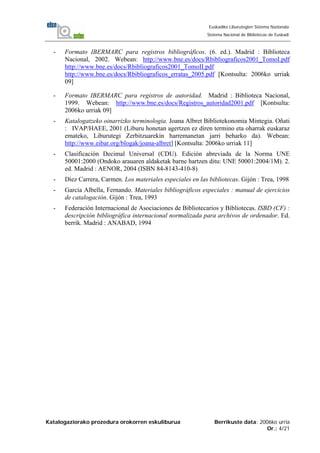 Katalogaziorako prozedura orokorren eskuliburua Berrikuste data: 2006ko urria
Or.: 4/21
Euskadiko Liburutegien Sistema Nazionala
Sistema Nacional de Bibliotecas de Euskadi
- Formato IBERMARC para registros bibliográficos. (6. ed.). Madrid : Biblioteca
Nacional, 2002. Webean: http://www.bne.es/docs/Rbibliograficos2001_TomoI.pdf
http://www.bne.es/docs/Rbibliograficos2001_TomoII.pdf
http://www.bne.es/docs/Rbibliograficos_erratas_2005.pdf [Kontsulta: 2006ko urriak
09]
- Formato IBERMARC para registros de autoridad. Madrid : Biblioteca Nacional,
1999. Webean: http://www.bne.es/docs/Registros_autoridad2001.pdf [Kontsulta:
2006ko urriak 09]
- Katalogatzeko oinarrizko terminologia. Joana Albret Bibliotekonomia Mintegia. Oñati
: IVAP/HAEE, 2001 (Liburu honetan agertzen ez diren termino eta oharrak euskaraz
emateko, Liburutegi Zerbitzuarekin harremanetan jarri beharko da). Webean:
http://www.eibar.org/blogak/joana-albret] [Kontsulta: 2006ko urriak 11]
- Clasificación Decimal Universal (CDU). Edición abreviada de la Norma UNE
50001:2000 (Ondoko arauaren aldaketak barne hartzen ditu: UNE 50001:2004/1M). 2.
ed. Madrid : AENOR, 2004 (ISBN 84-8143-410-8)
- Díez Carrera, Carmen. Los materiales especiales en las bibliotecas. Gijón : Trea, 1998
- García Albella, Fernando. Materiales bibliográficos especiales : manual de ejercicios
de catalogación. Gijón : Trea, 1993
- Federación Internacional de Asociaciones de Bibliotecarios y Bibliotecas. ISBD (CF) :
descripción bibliográfica internacional normalizada para archivos de ordenador. Ed.
berrik. Madrid : ANABAD, 1994
 