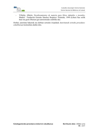 Katalogaziorako prozedura orokorren eskuliburua Berrikuste data: 2006ko urria
Or.: 6/21
Euskadiko Liburutegien Sistema Nazionala
Sistema Nacional de Bibliotecas de Euskadi
- Villalón, Alberto. Encabezamientos de materia para libros infantiles y juveniles.
Madrid : Fundación Germán Sánchez Ruipérez: Pirámide, 1994 (Liburu hau soilik
haur eta gazte liburuen gai-sarrerentzako erabiliko da).
Orobat, autoritate bakarrak eta elebitan sortzeko irizpideak Autoritateak sortzeko prozedura-
eskuliburuan kontsultatu ahalko dira.
 