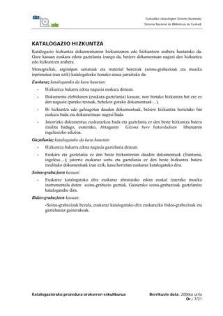 Katalogaziorako prozedura orokorren eskuliburua Berrikuste data: 2006ko urria
Or.: 7/21
Euskadiko Liburutegien Sistema Nazionala
Sistema Nacional de Bibliotecas de Euskadi
KATALOGAZIO HIZKUNTZA
Katalogazio hizkuntza dokumentuaren hizkuntzaren edo hizkuntzen arabera hautatuko da.
Gure kasuan euskara edota gaztelania izango da, betiere dokumentuan nagusi den hizkuntza
edo hizkuntzen arabera.
Monografiak, argitalpen seriatuak eta material bereziak (soinu-grabazioak eta musika
inprimatua izan ezik) katalogatzeko honako araua jarraituko da:
Euskaraz katalogatuko da kasu hauetan:
- Hizkuntza bakarra edota nagusia euskara denean.
- Dokumentu elebidunen (euskara-gaztelania) kasuan, non bietako hizkuntza bat ere ez
den nagusia (pareko testuak, behekoz gorako dokumentuak…).
- Bi hizkuntza edo gehiagotan dauden dokumentuak, betiere hizkuntza horietako bat
euskara bada eta dokumentuan nagusi bada.
- Jatorrizko dokumentua euskarazkoa bada eta gaztelania ez den beste hizkuntza batera
itzulita badago, esaterako, Atxagaren Gizona bere bakardadean liburuaren
ingelesezko edizioa.
Gaztelaniaz katalogatuko da kasu hauetan:
- Hizkuntza bakarra edota nagusia gaztelania denean.
- Euskara eta gaztelania ez den beste hizkuntzetan dauden dokumentuak (frantsesa,
ingelesa…); jatorriz euskaraz sortu eta gaztelania ez den beste hizkuntza batera
itzulitako dokumentuak izan ezik, kasu horretan euskaraz katalogatuko dira.
Soinu-grabazioen kasuan:
- Euskaraz katalogatuko dira euskaraz abestutako edota euskal izaerako musika
instrumentala duten soinu-grabazio guztiak. Gainerako soinu-grabazioak gaztelaniaz
katalogatuko dira.
Bideo-grabazioen kasuan:
-Soinu-grabazioak bezala, euskaraz katalogatuko dira euskarazko bideo-grabazioak eta
gaztelaniaz gainerakoak.
 