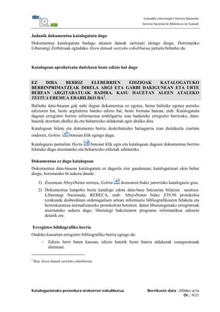 Katalogaziorako prozedura orokorren eskuliburua Berrikuste data: 2006ko urria
Or.: 9/21
Euskadiko Liburutegien Sistema Nazionala
Sistema Nacional de Bibliotecas de Euskadi
Jadanik dokumentua katalogatuta dago
Dokumentua katalogatuta badago alearen datuak sartzeari ekingo diogu. Horretarako
Liburutegi Zerbitzuak egindako Aleen datuak sartzeko eskuliburua jarraitu beharko da.
Katalogoan aprobetxatu daitekeen beste edizio bat dago
EZ DIRA BERRIZ ELEBERRIEN EDIZIOAK KATALOGATUKO
BERRINPRIMATZEAK DIRELA ARGI ETA GARBI DAKIGUNEAN ETA URTE
BEREAN ARGITARATUAK BADIRA. KASU HAUETAN ALEEN ATALEKO
TESTUA EREMUA ERABILIKO DA2
.
Baliteke datu-basean guk nahi dugun dokumentua ez egotea, baina baliteke egotea aurreko
edizioren bat, beste argitaletxe bateko edizio bat, beste formatu batean, etab. Katalogatuta
dagoen erregistro horren informazioa erabilgarria izan badaiteke erregistro berrirako, datu-
basetik atzeman ahalko da eta beharrezko aldaketak egin ahalko dira.
Katalogoan bilatu eta dokumentu berria deskribatzeko baliagarria izan daitekeela ziurtatu
ondoren, Gehitu botoian klik egingo dugu.
Katalogazio pantailan Hartu botoian klik egin eta katalogoan dagoen dokumentua berriro
bilatuko dugu atzemateko eta beharrezko etiketak editatzeko.
Dokumentua ez dago katalogoan
Dokumentua datu-basean katalogatuta ez dagoela ziur gaudenean, katalogatzeari ekin behar
diogu, horretarako bi aukera daude:
1) Zuzenean AbsysNeten sortzea, Gehitu ikonoaren bidez jatorrizko katalogazio gisa.
2) Dokumentua kanpoko beste katalogo edota datu-base batzuetan bilatzen saiatzea:
Liburutegi Nazionala, REBECA, etab. AbsysNeten bidez Z39.50 protokoloa
(erakunde desberdinen ordenagailuen artean informazio bibliografikoaren bilaketa eta
berreskuratzea normalizatzeko protokoloa) betetzen duten liburutegietako erregistroak
atzemateko aukera dago, liburutegi bakoitzaren programa informatikoa edozein
delarik ere.
Erregistro bibliografiko berria
Ondoko kasuetan erregistro bibliografiko berria egingo da:
- Edizio berri baten kasuan, edizio batetik beste batera aldaketak esanguratsuak
direnean.
2
Ikus Aleen datuak sartzeko eskuliburua.
 
