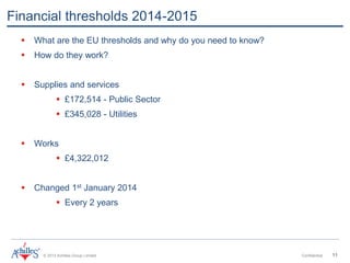 © 2013 Achilles Group Limited Confidential 11
Financial thresholds 2014-2015
 What are the EU thresholds and why do you need to know?
 How do they work?
 Supplies and services
 £172,514 - Public Sector
 £345,028 - Utilities
 Works
 £4,322,012
 Changed 1st January 2014
 Every 2 years
 